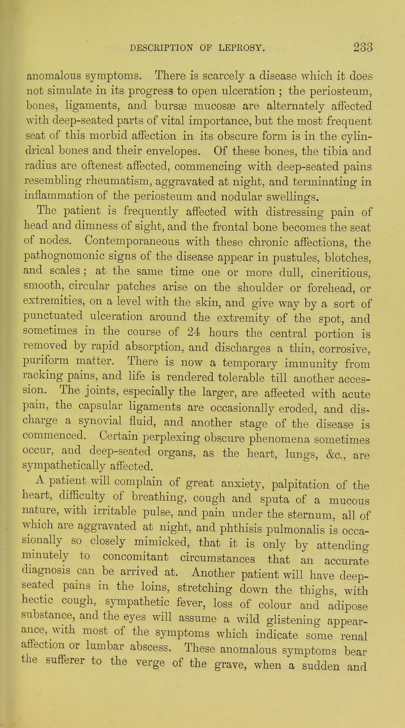 anomalous symptoms. There is scarcely a disease which it does not simulate in its progress to open ulceration ; the periosteum, bones, ligaments, and bursas mucosas are alternately affected with deep-seated parts of vital importance, but the most frequent seat of this morbid affection in its obscure form is in the cylin- drical bones and their envelopes. Of these bones, the tibia and radius are oftenest affected, commencing with deep-seated pains resembling rheumatism, aggravated at night, and terminating in inflammation of the periosteum and nodular swellings. The patient is frequently affected with distressing pain of head and dimness of sight, and the frontal bone becomes the seat of nodes. Contemporaneous with these chronic affections, the pathognomonic signs of the disease appear in pustules, blotches, and scales; at the same time one or more dull, cineritious, smooth, circular patches arise on the shoulder or forehead, or extremities, on a level with the skin, and give way by a sort of punctuated ulceration around the extremity of the spot, and sometimes in the course of 24 hours the central portion is removed by rapid absorption, and discharges a thin, corrosive, puriform matter. There is now a temporary immunity from racking pains, and life is rendered tolerable till another acces- sion. The joints, especially the larger, are affected with acute pain, the capsular ligaments are occasionally eroded, and dis- charge a synovial fluid, and another stage of the disease is commenced. Certain perplexing obscure phenomena sometimes occur, and deep-seated organs, as the heart, lungs, &c., are sympathetically affected. A patient will complain of great anxiety, palpitation of the heart, difficulty of breathing, cough and sputa of a mucous natuie, with irritable pulse, and pain under the sternum, all of which are aggravated at night, and phthisis pulmonalis is occa- sionally so closely mimicked, that it is only by attending minutely to concomitant circumstances that an accurate diagnosis can be arrived at. Another patient will have deep- seated pains in the loins, stretching down the thighs, with hectic cough, sympathetic fever, loss of colour and adipose substance, and the eyes will assume a wild glistening appear- ance, with most of the symptoms which indicate some renal affection 01 lumbar abscess. These anomalous symptoms bear the sufferer to the verge of the grave, when a sudden and