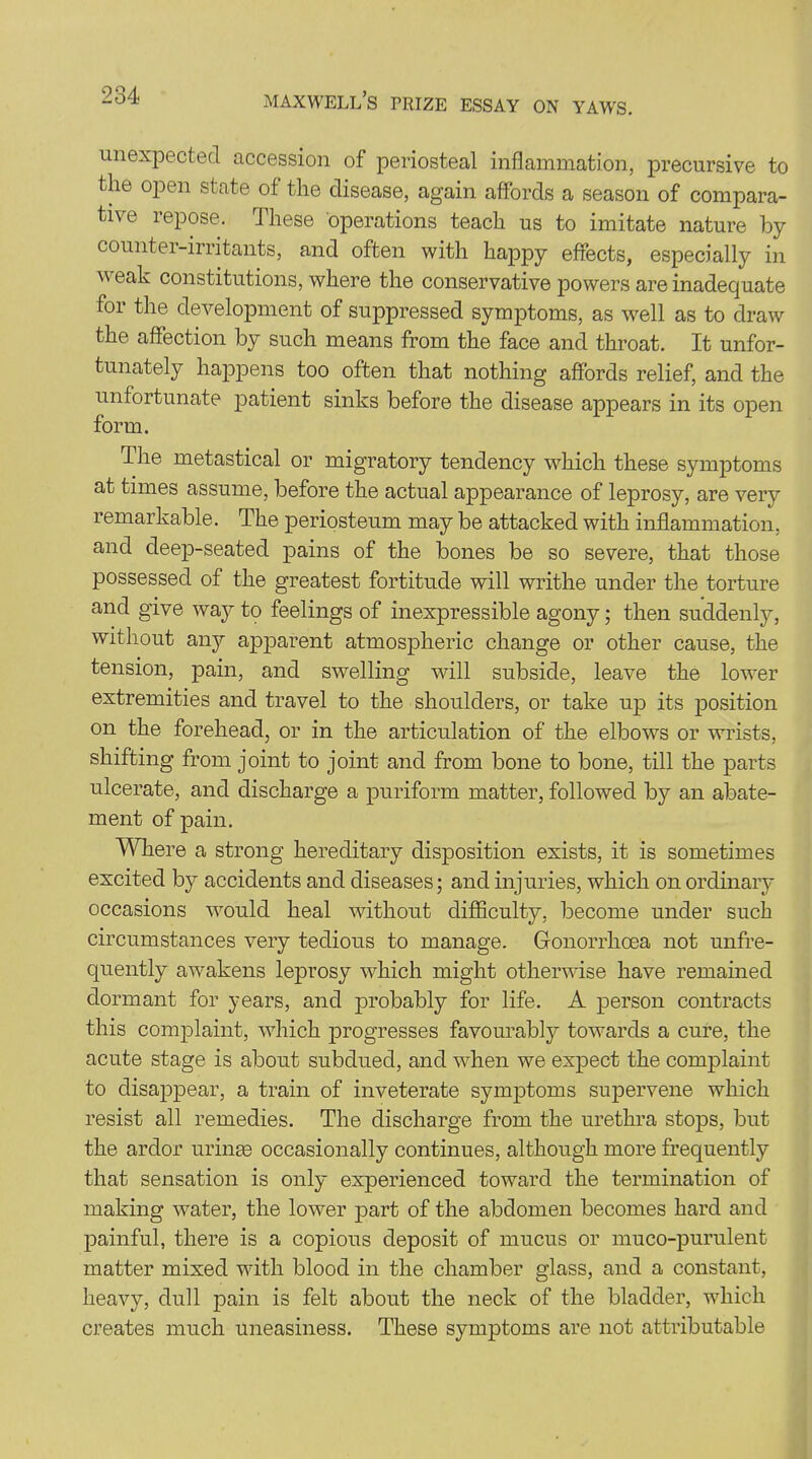 unexpected accession of periosteal inflammation, precursive to the open state of the disease, again affords a season of compara- tive repose. These operations teach us to imitate nature by counter-irritants, and often with happy effects, especially in weak constitutions, where the conservative powers are inadequate for the development of suppressed symptoms, as well as to draw the affection by such means from the face and throat. It unfor- tunately happens too often that nothing affords relief, and the unfortunate patient sinks before the disease appears in its open form. flhe metastical or migratory tendency which these symptoms at times assume, before the actual appearance of leprosy, are very remarkable. The periosteum may be attacked with inflammation, and deep-seated pains of the bones be so severe, that those possessed of the greatest fortitude will writhe under the torture and give way to feelings of inexpressible agony; then suddenly, without any apparent atmospheric change or other cause, the tension, pain, and swelling will subside, leave the lower extremities and travel to the shoulders, or take up its position on the forehead, or in the articulation of the elbows or wrists, shifting from joint to joint and from bone to bone, till the parts ulcerate, and discharge a puriform matter, followed by an abate- ment of pain. Where a strong hereditary disposition exists, it is sometimes excited by accidents and diseases; and injuries, which on ordinary occasions would heal without difficulty, become under such circumstances very tedious to manage. Gonorrhoea not unfre- quently awakens leprosy which might otherwise have remained dormant for years, and probably for life. A person contracts this complaint, which progresses favourably towards a cure, the acute stage is about subdued, and when we expect the complaint to disappear, a train of inveterate symptoms supervene which resist all remedies. The discharge from the urethra stops, but the ardor urinse occasionally continues, although more frequently that sensation is only experienced toward the termination of making water, the lower part of the abdomen becomes hard and painful, there is a copious deposit of mucus or muco-purulent matter mixed with blood in the chamber glass, and a constant, heavy, dull pain is felt about the neck of the bladder, which creates much uneasiness. These symptoms are not attributable