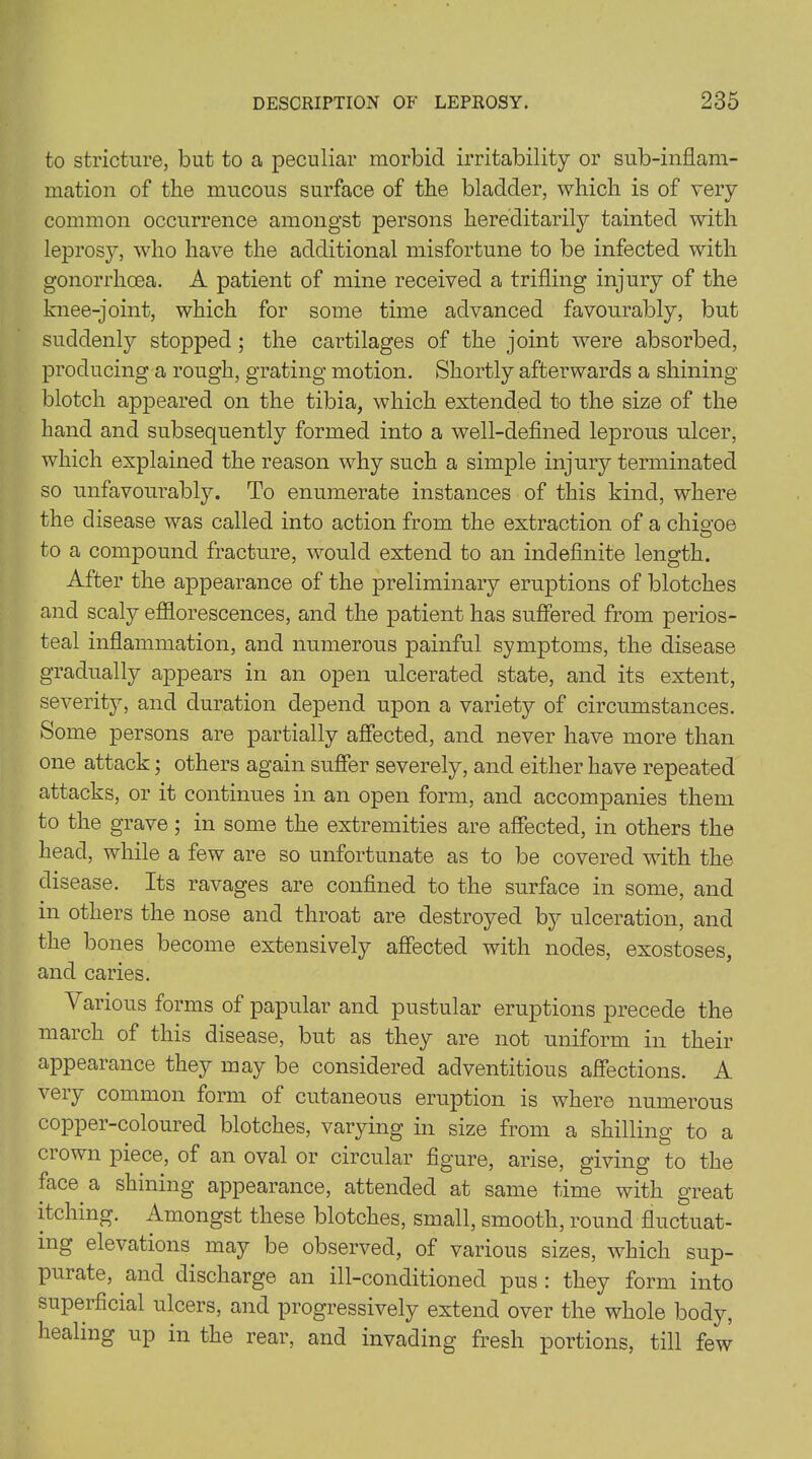 to stricture, but to a peculiar morbid irritability or sub-inflam- mation of the mucous surface of the bladder, which is of very common occurrence amongst persons hereditarily tainted with leprosy, who have the additional misfortune to be infected with gonorrhoea. A patient of mine received a trifling injury of the knee-joint, which for some time advanced favourably, but suddenly stopped; the cartilages of the joint were absorbed, producing a rough, grating motion. Shortly afterwards a shining blotch appeared on the tibia, which extended to the size of the hand and subsequently formed into a well-defined leprous ulcer, which explained the reason why such a simple injury terminated so unfavourably. To enumerate instances of this kind, where the disease was called into action from the extraction of a chigoe to a compound fracture, would extend to an indefinite length. After the appearance of the preliminary eruptions of blotches and scaly efflorescences, and the patient has suffered from perios- teal inflammation, and numerous painful symptoms, the disease gradually appears in an open ulcerated state, and its extent, severity, and duration depend upon a variety of circumstances. Some persons are partially affected, and never have more than one attack; others again suffer severely, and either have repeated attacks, or it continues in an open form, and accompanies them to the grave; in some the extremities are affected, in others the head, while a few are so unfortunate as to be covered with the disease. Its ravages are confined to the surface in some, and in others the nose and throat are destroyed by ulceration, and the bones become extensively affected with nodes, exostoses, and caries. Various forms of papular and pustular eruptions precede the march of this disease, but as they are not uniform in their appearance they may be considered adventitious affections. A \ei_y common form of cutaneous eruption is where numerous copper-coloured blotches, varying in size from a shilling to a ci own piece, of an oval or circular figure, arise, giving to the face a shining appearance, attended at same time with great itching. Amongst these blotches, small, smooth, round fluctuat- ing elevations may be observed, of various sizes, which sup- puiate, and discharge an ill-conditioned pus : they form into superficial ulcers, and progressively extend over the whole body, healing up in the rear, and invading fresh portions, till few