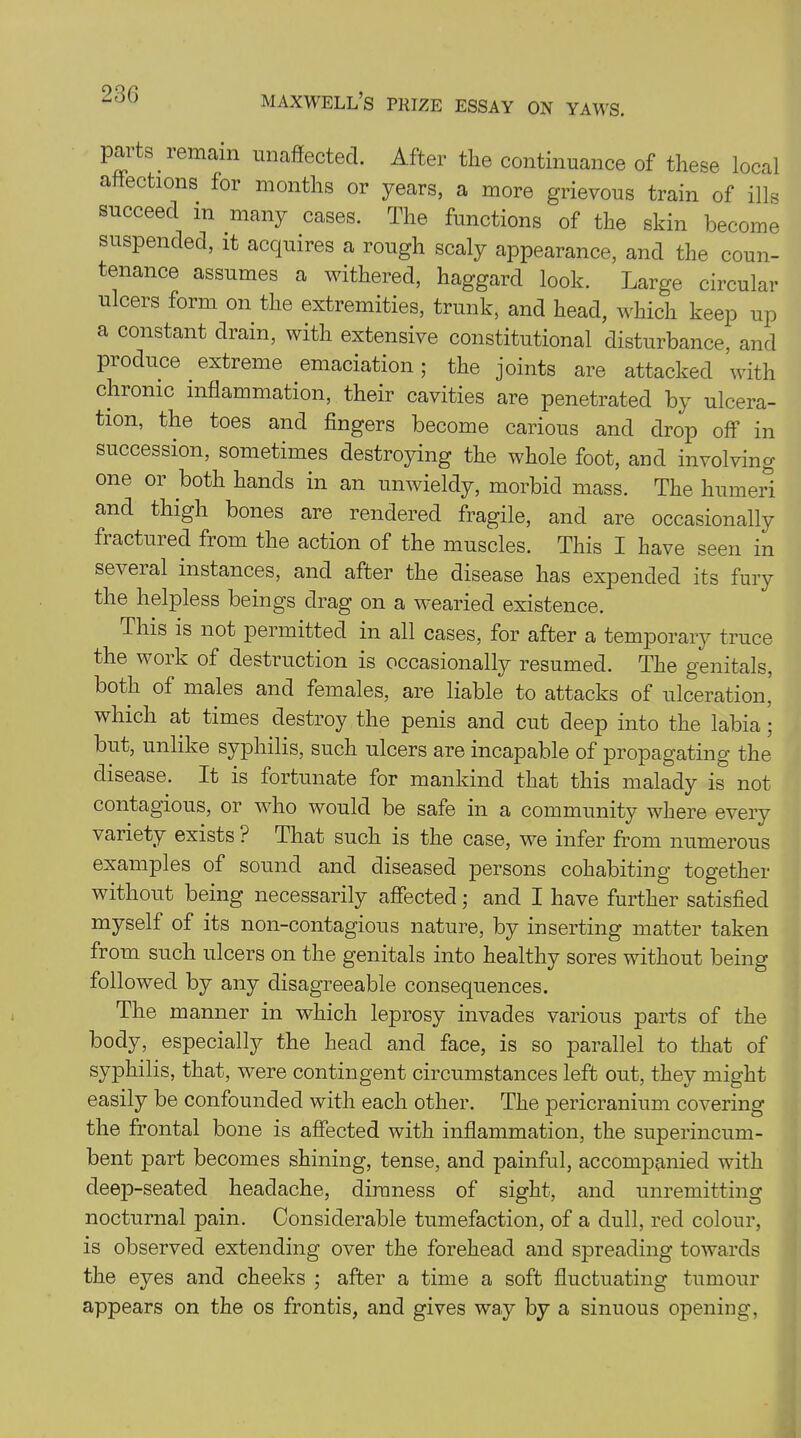 23 G parts remain unaffected. After the continuance of these local affections for months or years, a more grievous train of ills succeed m many cases. The functions of the skin become suspended, it acquires a rough scaly appearance, and the coun- tenance assumes a withered, haggard look. Large circular ulcers form on the extremities, trunk, and head, which keep up a constant dram, with extensive constitutional disturbance, and produce extreme emaciation; the joints are attacked with chronic inflammation, their cavities are penetrated by ulcera- tion, the toes and fingers become carious and drop off in succession, sometimes destroying the whole foot, and involving one or both hands in an unwieldy, morbid mass. The humeri and thigh bones are rendered fragile, and are occasionally fractured from the action of the muscles. This I have seen in seveial instances, and after the disease has expended its fury the helpless beings drag on a wearied existence. This is not permitted in all cases, for after a temporary truce the work of destruction is occasionally resumed. The genitals, both of males and females, are liable to attacks of ulceration, which at times destroy the penis and cut deep into the labia; but, unlike syphilis, such ulcers are incapable of propagating the disease. It is fortunate for mankind that this malady is not contagious, or who would be safe in a community where every variety exists ? That such is the case, we infer from numerous examples of sound and diseased persons cohabiting together without being necessarily affected; and I have further satisfied myself of its non-contagious nature, by inserting matter taken from such ulcers on the genitals into healthy sores without being followed by any disagreeable consequences. The manner in which leprosy invades various parts of the body, especially the head and face, is so parallel to that of syphilis, that, were contingent circumstances left out, they might easily be confounded with each other. The pericranium covering the frontal bone is affected with inflammation, the superincum- bent part becomes shining, tense, and painful, accompanied with deep-seated headache, dimness of sight, and unremitting nocturnal pain. Considerable tumefaction, of a dull, red colour, is observed extending over the forehead and spreading towards the eyes and cheeks ; after a time a soft fluctuating tumour appears on the os frontis, and gives way by a sinuous opening,