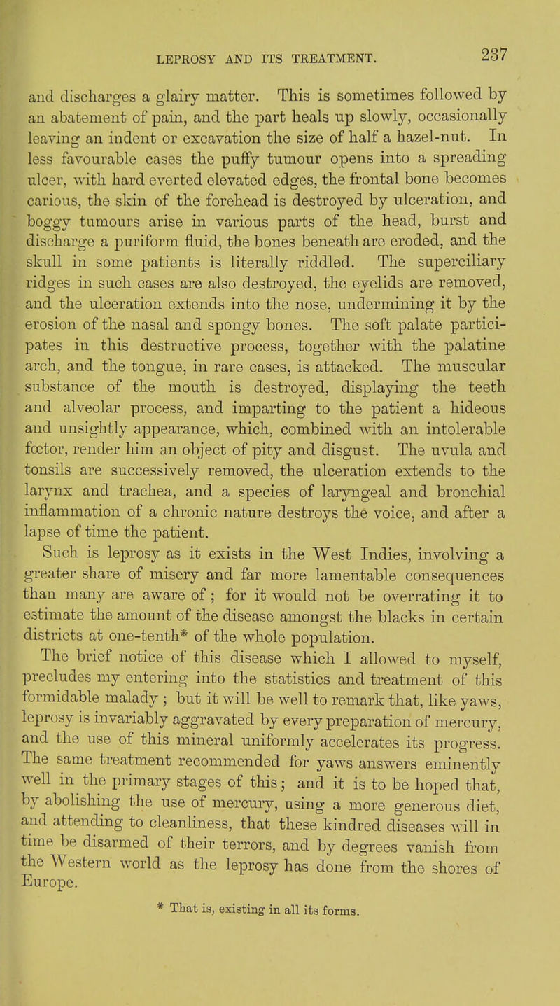 LEPROSY AND ITS TREATMENT. and discharges a glairy matter. This is sometimes followed by an abatement of pain, and the part heals np slowly, occasionally leaving an indent or excavation the size of half a hazel-nut. In less favourable cases the puffy tumour opens into a spreading ulcer, with hard everted elevated edges, the frontal bone becomes carious, the skin of the forehead is destroyed by ulceration, and boggy tumours arise in various parts of the head, burst and discharge a puriform fluid, the bones beneath are eroded, and the skull in some patients is literally riddled. The superciliary ridges in such cases are also destroyed, the eyelids are removed, and the ulceration extends into the nose, undermining it by the erosion of the nasal and spongy bones. The soft palate partici- pates in this destructive process, together with the palatine arch, and the tongue, in rare cases, is attacked. The muscular substance of the mouth is destroyed, displaying the teeth and alveolar process, and imparting to the patient a hideous and unsightly appearance, which, combined with an intolerable fcetor, render him an object of pity and disgust. The uvula and tonsils are successively removed, the ulceration extends to the larynx and trachea, and a species of laryngeal and bronchial inflammation of a chronic nature destroys the voice, and after a lapse of time the patient. Such is leprosy as it exists in the West Indies, involving a greater share of misery and far more lamentable consequences than many are aware of; for it would not be overrating it to estimate the amount of the disease amongst the blacks in certain districts at one-tenth* of the whole population. The brief notice of this disease which I allowed to myself, precludes my entering into the statistics and treatment of this formidable malady ; but it will be well to remark that, like yaws, leprosy is invariably aggravated by every preparation of mercury, and the use of this mineral uniformly accelerates its progress. The same treatment recommended for yaws answers eminently well in the primary stages of this; and it is to be hoped that, by abolishing the use of mercury, using a more generous diet, and attending to cleanliness, that these kindred diseases will in time be disarmed of their terrors, and by degrees vanish from the Western world as the leprosy has done from the shores of Europe. * That is, existing in all its forms.