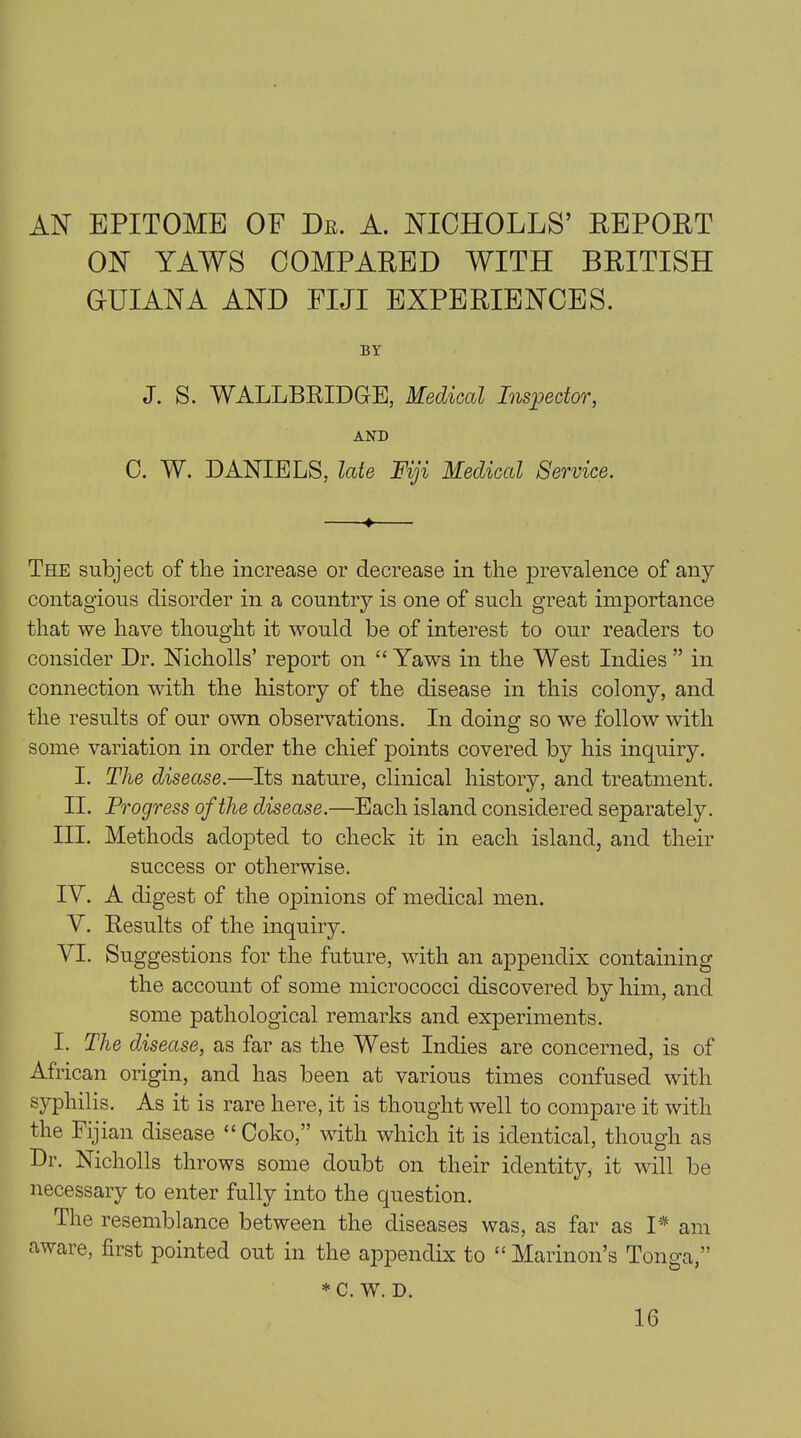 AN EPITOME OE Dr. A. NICHOLLS’ DEPORT ON YAWS COMPARED WITH BRITISH GUIANA AND FIJI EXPERIENCES. BY J. S. WALLBRIDGE, Medical Inspector, AND C. W. DANIELS, late Fiji Medical Service. 4 The subject of the increase or decrease in the prevalence of any contagious disorder in a country is one of such great importance that we have thought it would be of interest to our readers to consider Dr. Nicholls’ report on “Yaws in the West Indies” in connection with the history of the disease in this colony, and the results of our own observations. In doing so we follow with some variation in order the chief points covered by his inquiry. I. The disease.—Its nature, clinical history, and treatment. II. Progress of the disease.—Each island considered separately. III. Methods adopted to check it in each island, and their success or otherwise. IY. A digest of the opinions of medical men. V. Results of the inquiry. VI. Suggestions for the future, with an appendix containing the account of some micrococci discovered by him, and some pathological remarks and experiments. I. The disease, as far as the West Indies are concerned, is of African origin, and has been at various times confused with syphilis. As it is rare here, it is thought well to compare it with the Fijian disease “ Coko,” with which it is identical, though as Dr. Nicholls throws some doubt on their identity, it will be necessary to enter fully into the question. The resemblance between the diseases was, as far as I* am aware, first pointed out in the appendix to “ Marinon’s Tonga,” * C. W. D. 16