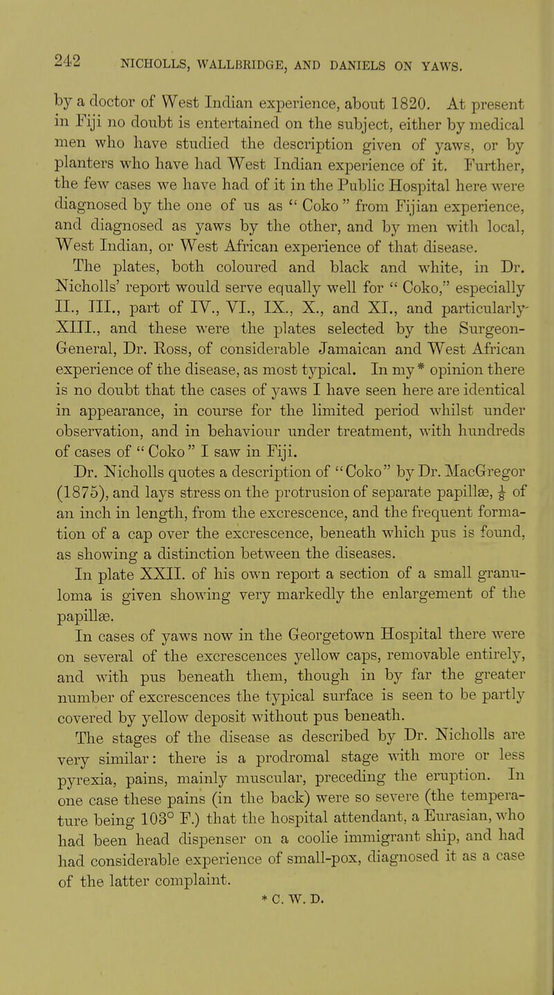 by a doctor of West Indian experience, about 1820. At present in liji no doubt is entertained on the subject, either by medical men who have studied the description given of yaws, or by planters who have had West Indian experience of it. Further, the few cases we have had of it in the Public Hospital here were diagnosed by the one of us as “ Coko ” from Fijian experience, and diagnosed as yaws by the other, and by men with local, West Indian, or West African experience of that disease. The plates, both coloured and black and white, in Dr. Nicholls’ report would serve equally well for “ Coko/’ especially II., III., part of IV., VI., IX., X., and XI., and particularly' XIII., and these wrere the plates selected by the Surgeon- General, Dr. Ross, of considerable Jamaican and West African experience of the disease, as most typical. In my * opinion there is no doubt that the cases of yaws I have seen here are identical in appearance, in course for the limited period whilst under observation, and in behaviour under treatment, with hundreds of cases of “ Coko” I saw in Fiji. Dr. Nicholls quotes a description of “Coko” by Dr. MacGregor (1875), and lays stress on the protrusion of separate papillae, of an inch in length, from the excrescence, and the frequent forma- tion of a cap over the excrescence, beneath which pus is found, as showing a distinction between the diseases. In plate XXII. of his own report a section of a small granu- loma is given showing very markedly the enlargement of the papillae. In cases of yaws now in the Georgetown Hospital there were on several of the excrescences yellow caps, removable entirely, and with pus beneath them, though in by far the greater number of excrescences the typical surface is seen to be partly covered by yellow^ deposit without pus beneath. The stages of the disease as described by Dr. Nicholls are very similar: there is a prodromal stage with more or less pyrexia, pains, mainly muscular, preceding the eruption. In one case these pains (in the back) were so severe (the tempera- ture being 103° F.) that the hospital attendant, a Eurasian, who had been head dispenser on a coolie immigrant ship, and had had considerable experience of small-pox, diagnosed it as a case of the latter complaint. * C. W. D.