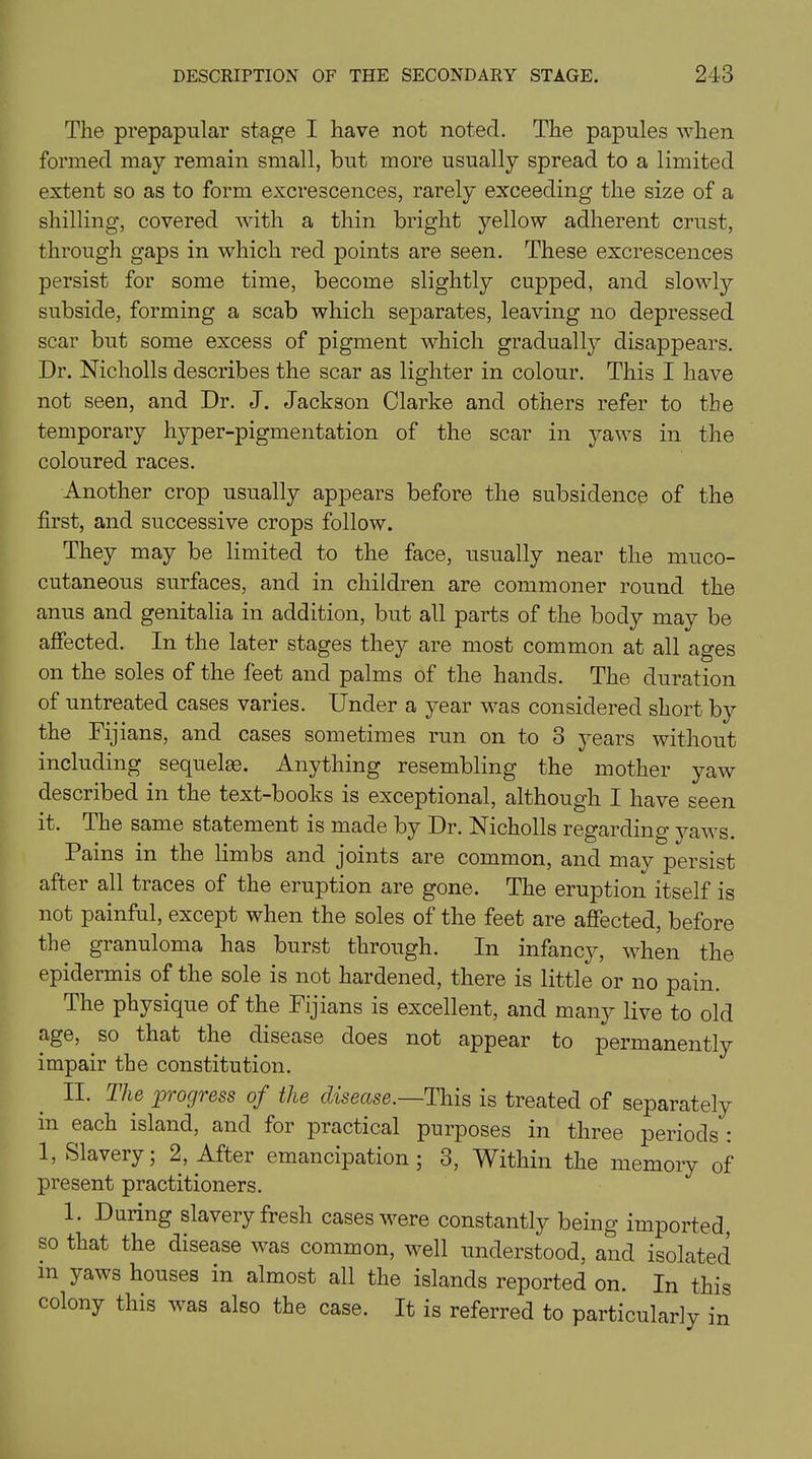 The prepapular stage I have not noted. The papules when formed may remain small, but more usually spread to a limited extent so as to form excrescences, rarely exceeding the size of a shilling, covered with a thin bright yellow adherent crust, through gaps in which red points are seen. These excrescences persist for some time, become slightly cupped, and slowly subside, forming a scab which separates, leaving no depressed scar but some excess of pigment which gradually disappears. Dr. Nicholls describes the scar as lighter in colour. This I have not seen, and Dr. J. Jackson Clarke and others refer to the temporary hyper-pigmentation of the scar in yaws in the coloured races. Another crop usually appears before the subsidence of the first, and successive crops follow. They may be limited to the face, usually near the muco- cutaneous surfaces, and in children are commoner round the anus and genitalia in addition, but all parts of the body may be affected. In the later stages they are most common at all ages on the soles of the feet and palms of the hands. The duration of untreated cases varies. Under a year was considered short by the Fijians, and cases sometimes run on to 3 years without including sequel®. Anything resembling the mother yaw described in the text-books is exceptional, although I have seen it. The same statement is made by Dr. Nicholls regarding yaws. Pains in the limbs and joints are common, and may persist after all traces of the eruption are gone. The eruption itself is not painful, except when the soles of the feet are affected, before the granuloma has burst through. In infancy, when the epidermis of the sole is not hardened, there is little or no pain. The physique of the Fijians is excellent, and many live to old age, so that the disease does not appear to permanently impair the constitution. II. The pi ckjvgss of the disease. This is treated of separately in each island, and for practical purposes in three periods : 1, Slavery; 2, After emancipation ; 3, Within the memory of present practitioners. 1. Daring slavery fresh cases were constantly being imported, so that the disease was common, well understood, and isolated in yaws houses in almost all the islands reported on. In this colony this was also the case. It is referred to particularly in