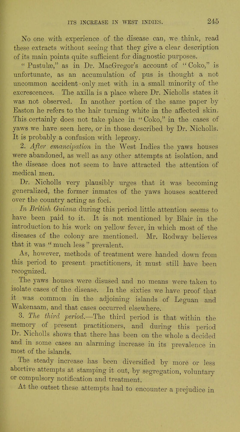 No one with experience of the disease can, we think, read these extracts without seeing that they give a clear description of its main points quite sufficient for diagnostic purposes. “ Pustuke,” as in Dr. MacGregor’s account of “ Coko,” is unfortunate, as an accumulation of pus is thought a not uncommon accident ■ only met with in a small minority of the excrescences. The axilla is a jDlace where Dr. Nicholls states it was not observed. In another portion of the same paper by Easton he refers to the hair turning white in the affected skin. This certainly does not take place in “ Coko,” in the cases of yaws we have seen here, or in those described by Dr. Nicholls. It is probably a confusion with leprosy. 2. After emancipation in the West Indies the yaws houses were abandoned, as well as any other attempts at isolation, and the disease does not seem to have attracted the attention of medical men. Dr. Nicholls very plausibly urges that it was becoming generalized, the former inmates of the yaws houses scattered over the country acting as foci. In British Guiana during this period little attention seems to have been paid to it. It is not mentioned by Blair in the introduction to his work on yellow fever, in which most of the diseases of the colony are mentioned. Mr. Kodway believes that it was “ much less ” prevalent. As, however, methods of treatment were handed down from this period to present practitioners, it must still have been recognized. The yaws houses were disused and no means were taken to isolate cases of the disease. In the sixties we have proof that it was common in the adjoining islands of Leguan and Wakenaam, and that cases occurred elsewhere. 3. The third period.—The third period is that within the memory of present practitioners, and during this period Dr. Nicholls shows that there has been on the whole a decided and in some cases an alarming increase in its prevalence in most of the islands. The steady increase has been diversified by more or less aboitive attempts at stamping it out, by segregation, voluntary or compulsory notification and treatment. At the outset these attempts had to encounter a prejudice in