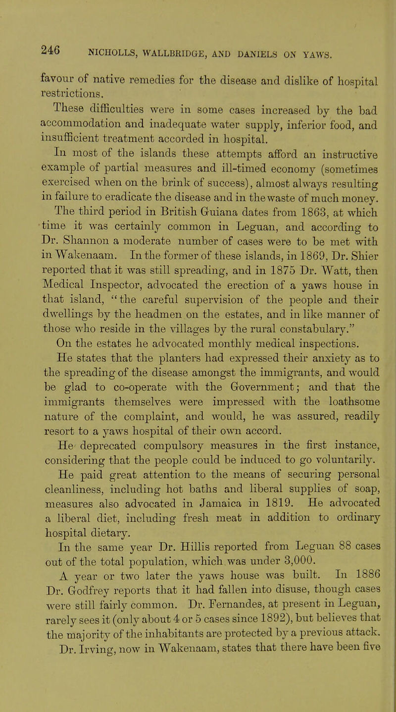 favour of native remedies for the disease and dislike of hospital restrictions. These difficulties were in some cases increased by the bad accommodation and inadequate water supply, inferior food, and insufficient treatment accorded in hospital. In most of the islands these attempts afford an instructive example of partial measures and ill-timed economy (sometimes exercised when on the brink of success), almost always resulting in failure to eradicate the disease and in the waste of much money. The third period in British Guiana dates from 1863, at which time it was certainly common in Leguan, and according to Dr. Shannon a moderate number of cases were to be met with in Wakenaam. In the former of these islands, in 1869, Dr. Shier reported that it was still spreading, and in 1875 Dr. Watt, then Medical Inspector, advocated the erection of a yaws house in that island, “ the careful supervision of the people and their dwellings by the headmen on the estates, and in like manner of those who reside in the villages by the rural constabulary.” On the estates he advocated monthly medical inspections. He states that the planters had expressed their anxiety as to the spreading of the disease amongst the immigrants, and would be glad to co-operate with the Government; and that the immigrants themselves were impressed with the loathsome nature of the complaint, and would, he was assured, readily resort to a yaws hospital of their own accord. He- deprecated compulsory measures in the first instance, considering that the people could be induced to go voluntarily. He paid great attention to the means of securing personal cleanliness, including hot baths and liberal supplies of soap, measures also advocated in Jamaica in 1819. He advocated a liberal diet, including fresh meat in addition to ordinary hospital dietary. In the same year Dr. Hillis reported from Leguan 88 cases out of the total population, which was under 3,000. A year or two later the yaws house was built. In 1886 Dr. Godfrey reports that it had fallen into disuse, though cases were still fairly common. Dr. Fernandes, at present in Leguan, rarely sees it (only about 4 or 5 cases since 1892), but believes that the majority of the inhabitants are protected by a previous attack. Dr. Irving, now in Wakenaam, states that there have been five