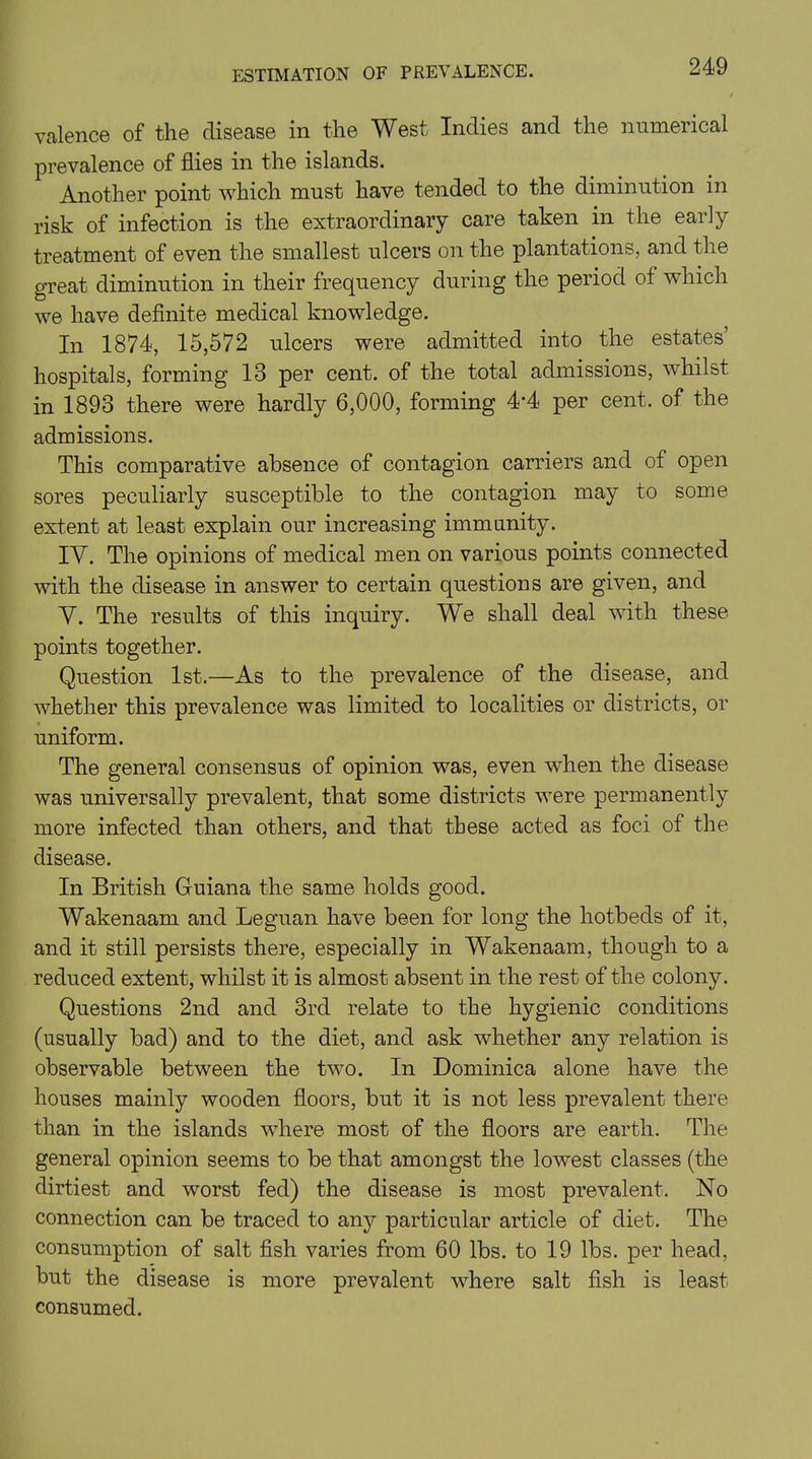 valence of the disease in the West Indies and the numerical prevalence of flies in the islands. Another point which must have tended to the diminution in risk of infection is the extraordinary care taken in the early treatment of even the smallest ulcers on the plantations, and the great diminution in their frequency during the period ot which we have definite medical knowledge. In 1874, 15,572 ulcers were admitted into the estates hospitals, forming 13 per cent, of the total admissions, whilst in 1893 there were hardly 6,000, forming 4-4 per cent, of the admissions. This comparative absence of contagion carriers and of open sores peculiarly susceptible to the contagion may to some extent at least explain our increasing immunity. IV. The opinions of medical men on various points connected with the disease in answer to certain questions are given, and Y. The results of this inquiry. We shall deal with these points together. Question 1st.—As to the prevalence of the disease, and whether this prevalence was limited to localities or districts, or uniform. The general consensus of opinion was, even when the disease was universally prevalent, that some districts were permanently more infected than others, and that these acted as foci of the disease. In British Guiana the same holds good. Wakenaam and Leguan have been for long the hotbeds of it, and it still persists there, especially in Wakenaam, though to a reduced extent, whilst it is almost absent in the rest of the colony. Questions 2nd and 3rd relate to the hygienic conditions (usually bad) and to the diet, and ask whether any relation is observable between the two. In Dominica alone have the houses mainly wooden floors, but it is not less prevalent there than in the islands where most of the floors are earth. The general opinion seems to be that amongst the lowest classes (the dirtiest and worst fed) the disease is most prevalent. No connection can be traced to any particular article of diet. The consumption of salt fish varies from 60 lbs. to 19 lbs. per head, but the disease is more prevalent where salt fish is least consumed.