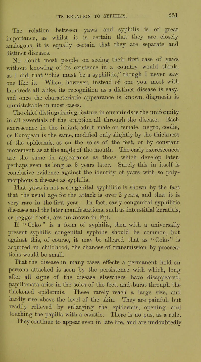 ITS RELATION TO SYPHILIS. The relation between yaws and syphilis is of great importance, as whilst it is certain that they are closely analogous, it is equally certain that they are separate and distinct diseases. No doubt most people on seeing their first case of yaws without knowing of its existence in a country would think, as I did, that “ this must be a syphilide,” though I never saw one like it. When, however, instead of one you meet with hundreds all alike, its recognition as a distinct disease is easy, and once the characteristic appearance is known, diagnosis is unmistakable in most cases. The chief distinguishing feature in our minds is the uniformity in all essentials of the eruption all through the disease. Each excrescence in the infant, adult male or female, negro, coolie, or European is the same, modified only slightly by the thickness of the epidermis, as on the soles of the feet, or by constant movement, as at the angle of the mouth. The early excrescences are the same in appearance as those which develop later, perhaps even as long as 3 years later. Surely this in itself is conclusive evidence against the identity of yaws with so poly- morphous a disease as syphilis. That yaws is not a congenital syphilide is shown by the fact that the usual age for the attack is over 2 years, and that it is very rare in the first year. In fact, early congenital syphilitic diseases and the later manifestations, such as interstitial keratitis, or pegged teeth, are unknown in Fiji. If “ Coko ” is a form of syphilis, then with a universally present syphilis congenital syphilis should be common, but against this, of course, it may be alleged that as “ Coko ” is acquired in childhood, the chances of transmission by procrea- tions would be small. That the disease in many cases effects a permanent hold on persons attacked is seen by the persistence with which, long after all signs of the disease elsewhere have disappeared, papillomata arise in the soles of the feet, and burst through the thickened epidermis. These rarely reach a large size, and hardly rise above the level of the skin. They are painful, but readily relieved by enlarging the epidermis, opening and touching the papilla with a caustic. There is no pus, as a rule. They continue to appear even in late life, and are undoubtedly