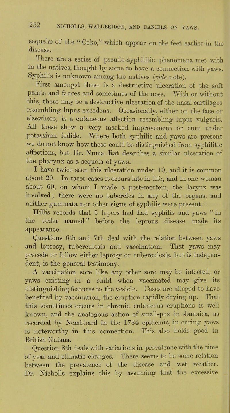sequelae of the “ Coko,” which appear on the feet earlier in the disease. there are a series of pseudo-syphilitic phenomena met with in the natives, thought by some to have a connection with yaws. Syphilis is unknown among the natives {vide note). First amongst these is a destructive ulceration of the soft palate and fauces and sometimes of the nose. With or without this, there may be a destructive ulceration of the nasal cartilages resembling lupus excedens. Occasionally, either on the face or elsewhere, is a cutaneous affection resembling lupus vulgaris. All these show a very marked improvement or cure under potassium iodide. Where both syphilis and yaws are present we do not know how these could be distinguished from syphilitic affections, but Dr. Numa Rat describes a similar ulceration of the pharynx as a sequela of yaws. I have twice seen this ulceration under 10, and it is common about 20. In rarer cases it occurs late in life, and in one woman about 60, on whom I made a post-mortem, the larynx was involved; there were no tubercles in any of the organs, and neither gummata nor other signs of syphilis were present. Hillis records that 5 lepers had had syphilis and yaws “ in the order named ” before the leprous disease made its appearance. Questions 6th and 7th deal with the relation between yaws and leprosy, tuberculosis and vaccination. That yaws may precede or follow either leprosy or tuberculosis, but is indepen- dent, is the general testimony. A vaccination sore like any other sore may be infected, or yaws existing in a child when vaccinated may give its distinguishing features to the vesicle. Cases are alleged to have benefited by vaccination, the eruption rapidly drying up. That this sometimes occurs in chronic cutaneous eruptions is well known, and the analogous action of small-pox in Jamaica, as recorded by Nembhard in the 1784 epidemic, in curing yaws is noteworthy in this connection. This also holds good in British Guiana. Question 8th deals with variations in prevalence with the time of year and climatic changes. There seems to be some relation between the prevalence of the disease and wet weather. Dr. Nicholls explains this by assuming that the excessive
