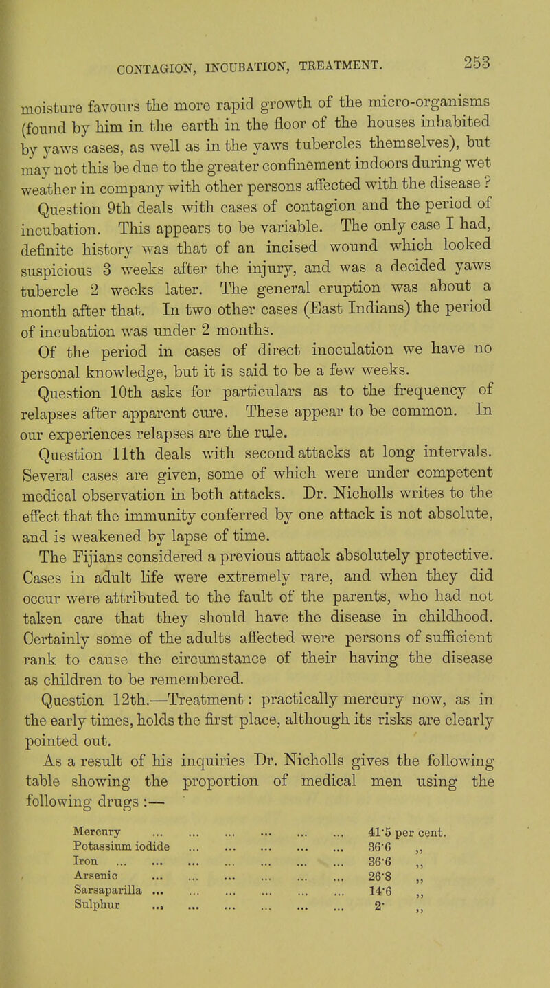 CONTAGION, INCUBATION, TREATMENT. moisture favours the more rapid growth of the micro-organisms (found by him in the earth in the floor of the houses inhabited bv yaws cases, as well as in the yaws tubercles themselves), but may not this be due to the greater confinement indoors during wet weather in company with other persons affected with the disease ? Question 9th deals with cases of contagion and the period of incubation. This appears to be variable. The only case I had, definite history was that of an incised wound which looked suspicious 3 weeks after the injury, and was a decided yaws tubercle 2 weeks later. The general eruption was about a month after that. In two other cases (East Indians) the period of incubation was under 2 months. Of the period in cases of direct inoculation we have no personal knowledge, but it is said to be a few weeks. Question 10th asks for particulars as to the frequency of relapses after apparent cure. These appear to be common. In our experiences relapses are the rule. Question 11th deals with second attacks at long intervals. Several cases are given, some of which were under competent medical observation in both attacks. Dr. Nickolls writes to the effect that the immunity conferred by one attack is not absolute, and is weakened by lapse of time. The Fijians considered a previous attack absolutely protective. Cases in adult life were extremely rare, and when they did occur were attributed to the fault of the parents, who had not taken care that they should have the disease in childhood. Certainly some of the adults affected were persons of sufficient rank to cause the circumstance of their having the disease as children to be remembered. Question 12th.—Treatment: practically mercury now, as in the early times, holds the first place, although its risks are clearly pointed out. As a result of his inquiries Dr. Nicholls gives the following table showing the proportion of medical men using the following drugs :— Mercury Potassium iodide Iron Arsenic Sarsaparilla ... Sulphur ... 41'5 per cent. 36-6 36-6 26-8 14-6 2‘ 55 55