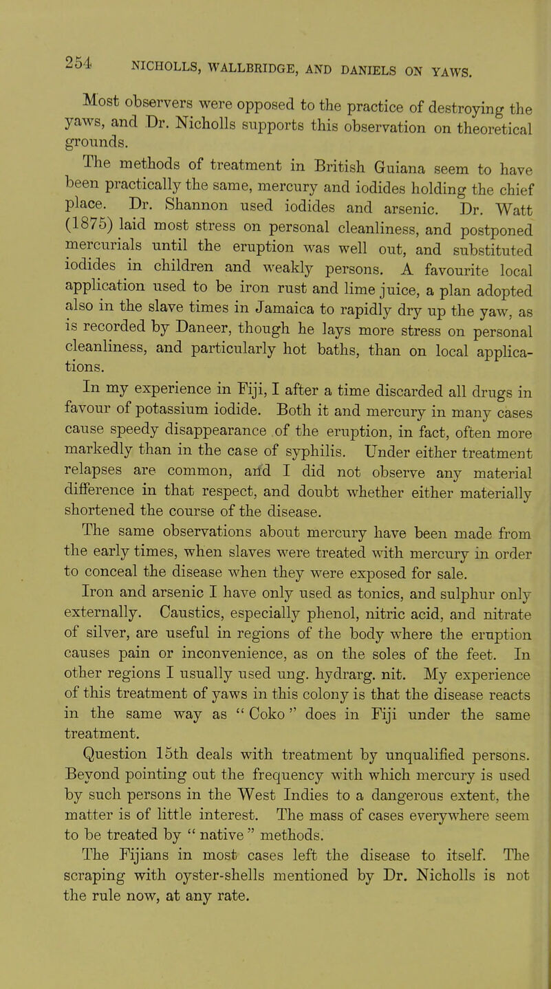 Most observers were opposed to the practice of destroying the yaws, and Dr. Nicholls supports this observation on theoretical grounds. I he methods of treatment in British Guiana seem to have been practically the same, mercury and iodides holding the chief place. Dr. Shannon used iodides and arsenic. Dr. Watt (1875) laid most stress on personal cleanliness, and postponed meicuiials until the eruption was well out, and substituted iodides in children and weakly persons. A favourite local application used to be iron rust and lime juice, a plan adopted also in the slave times in Jamaica to rapidly dry up the yaw, as is recoided by Daneer, though he lays more stress on personal cleanliness, and particularly hot baths, than on local applica- tions. In my experience in Fiji, I after a time discarded all drugs in favour of potassium iodide. Both it and mercury in many cases cause speedy disappearance of the eruption, in fact, often more markedly than in the case of syphilis. Under either treatment relapses are common, and I did not observe any material difference in that respect, and doubt whether either materially shortened the course of the disease. The same observations about mercury have been made from the early times, when slaves were treated with mercury in order to conceal the disease when they were exposed for sale. Iron and arsenic I have only used as tonics, and sulphur only externally. Caustics, especially phenol, nitric acid, and nitrate of silver, are useful in regions of the body where the eruption causes pain or inconvenience, as on the soles of the feet. In other regions I usually used ung. hydrarg. nit. My experience of this treatment of yaws in this colony is that the disease reacts in the same way as “ Coko ” does in Fiji under the same treatment. Question 15th deals with treatment by unqualified persons. Beyond pointing out the frequency with which mercury is used by such persons in the West Indies to a dangerous extent, the matter is of little interest. The mass of cases everywhere seem to be treated by “ native ” methods. The Fijians in most cases left the disease to itself. The scraping with oj^ster-shells mentioned by Dr. Nicholls is not the rule now, at any rate.