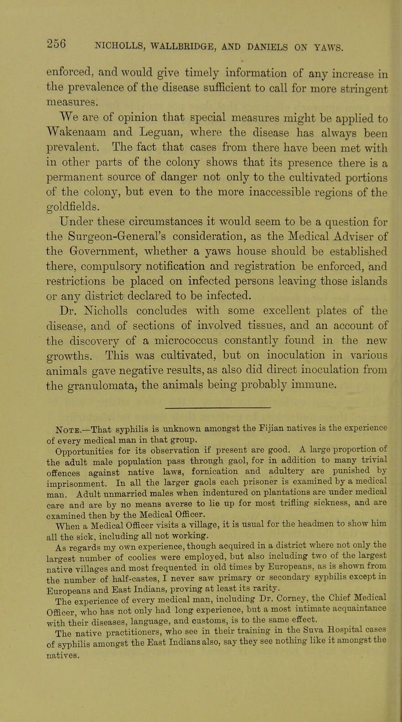 enforced, and would give timely information of any increase in the prevalence of the disease sufficient to call for more stringent measures. We are of opinion that special measures might be applied to Wakenaam and Leguan, where the disease has always been prevalent. The fact that cases from there have been met with in other parts of the colony shows that its presence there is a permanent source of danger not only to the cultivated portions of the colony, but even to the more inaccessible regions of the goldfields. Under these circumstances it would seem to be a question for the Surgeon-General’s consideration, as the Medical Adviser of the Government, whether a yaws house should be established there, compulsory notification and registration be enforced, and restrictions be placed on infected persons leaving those islands or any district declared to be infected. Dr. Nicholls concludes with some excellent plates of the disease, and of sections of involved tissues, and an account of the discovery of a micrococcus constantly found in the new growths. This was cultivated, but on inoculation in various animals gave negative results, as also did direct inoculation from the granulomata, the animals being probably immune. Note—That syphilis is unknown amongst the Fijian natives is the experience of every medical man in that group. Opportunities for its observation if present are good. A large proportion of the adult male population pass through gaol, for in addition to many trivial offences against native laws, fornication and adultery are punished by imprisonment. In all the larger gaols each prisoner is examined by a medical man. Adult unmarried males when indentured on plantations are under medical care and are by no means averse to lie up for most trifling sickness, and are examined then by the Medical Officer. When a Medical Officer visits a village, it is usual for the headmen to show him all the sick, including all not working. As regards my own experience, though acquired in a district where not only the largest number of coolies were employed, but also including two of the largest native villages and most frequented in old times by Europeans, as is shown from the number of half-castes, I never saw primary or secondary syphilis except in Europeans and East Indians, proving at least its rarity. The experience of every medical man, including Dr. Corney, the Chief Medical Officer, who has not only had long experience, but a most intimate acquaintance with their diseases, language, and customs, is to the same effect. The native practitioners, who see in their training in the Suva Hospital cases of syphilis amongst the East Indians also, say they see nothing like it amongst the natives.