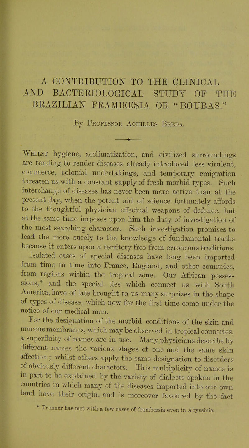 A CONTRIBUTION TO THE CLINICAL AND BACTERIOLOGICAL STUDY OE THE BRAZILIAN FRAMBCESIA OR “BOUBAS.” By Professor Achilles Breda. — Whilst hygiene, acclimatization, and civilized surroundings are tending to render diseases already introduced less virulent, commerce, colonial undertakings, and temporary emigration threaten us with a constant supply of fresh morbid types. Such interchange of diseases has never been more active than at the present day, when the potent aid of science fortunately affords to the thoughtful physician effectual weapons of defence, but at the same time imposes upon him the duty of investigation of the most searching character. Such investigation promises to lead the more surely to the knowledge of fundamental truths because it enters upon a territory free from erroneous traditions. Isolated cases oi special diseases have long been imported from time to time into France, England, and other countries, from regions within the tropical zone. Our African posses- sions, 4 and the special ties which connect us with South America, have of late brought to us many surprizes in the shape of types of disease, which now for the first time come under the notice of our medical men. For the designation of the morbid conditions of the skin and mucous membranes, which may be observed in tropical countries, a superfluity of names are in use. Many physicians describe by different names the various stages of one and the same skin affection ; whilst others apply the same designation to disorders of obviously different characters. This multiplicity of names is in part to be explained by the variety of dialects spoken in the countries in which many of the diseases imported into our own land have their origin, and is moreover favoured by the fact Prunner has met with a few cases of framboesia even in Abyssinia.