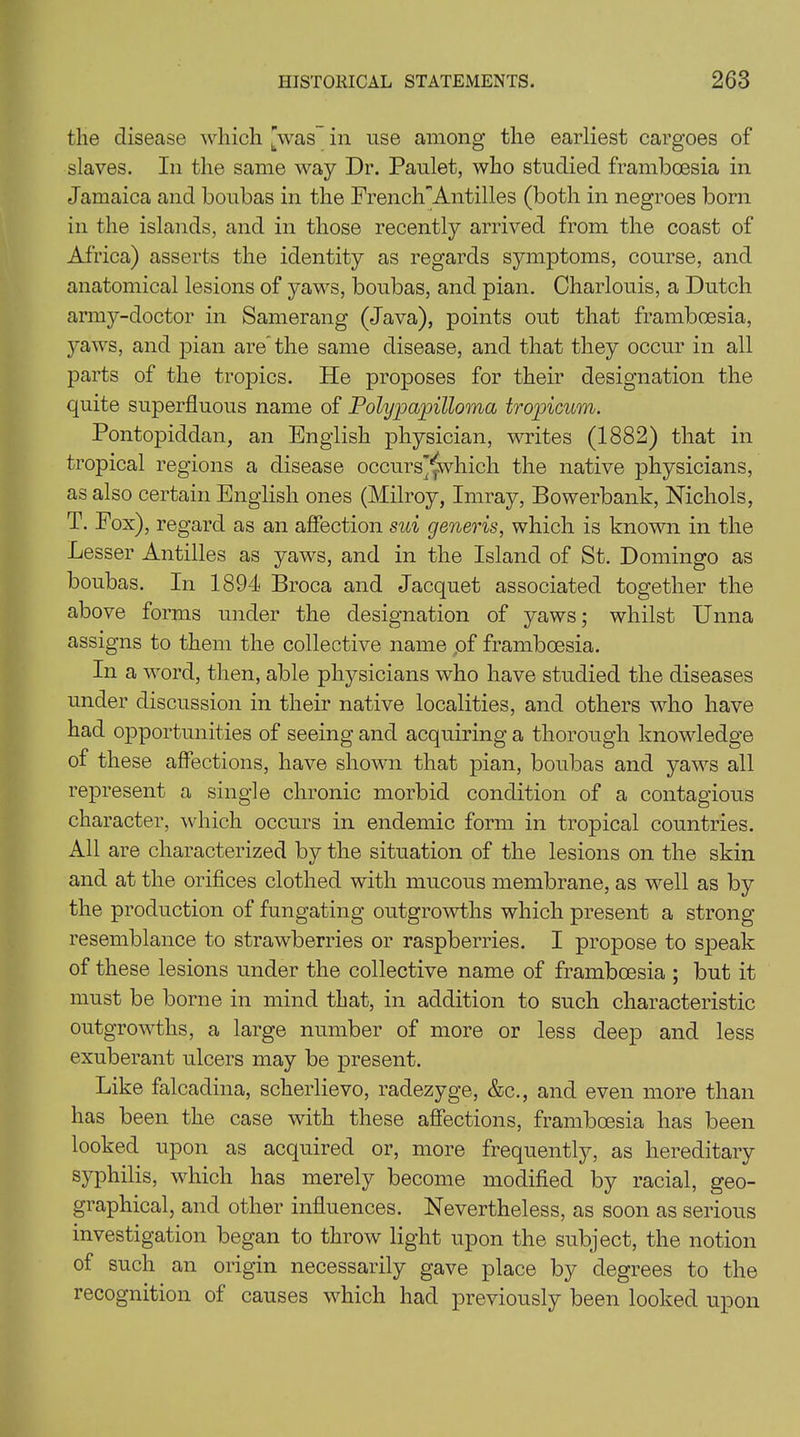 the disease which [was in use among the earliest cargoes of slaves. In the same way Dr. Paulet, who studied framboesia in Jamaica and boubas in the French’'Antilles (both in negroes born in the islands, and in those recently arrived from the coast of Africa) asserts the identity as regards symptoms, course, and anatomical lesions of yaws, boubas, and pian. Charlouis, a Dutch army-doctor in Samerang (Java), points out that framboesia, yaws, and pian are the same disease, and that they occur in all parts of the tropics. He proposes for their designation the quite superfluous name of Polypapilloma tropicum. Pontopiddan, an English physician, writes (1882) that in tropical regions a disease occurs'^which the native physicians, as also certain English ones (Milroy, Imray, Bowerbank, Nichols, T. Fox), regard as an affection sui generis, which is known in the Lesser Antilles as yaws, and in the Island of St. Domingo as boubas. In 1894 Broca and Jacquet associated together the above forms under the designation of yaws; whilst Unna assigns to them the collective name of framboesia. In a word, then, able physicians who have studied the diseases under discussion in their native localities, and others who have had opportunities of seeing and acquiring a thorough knowledge of these affections, have shown that pian, boubas and yaws all represent a single chronic morbid condition of a contagious character, which occurs in endemic form in tropical countries. All are characterized by the situation of the lesions on the skin and at the orifices clothed with mucous membrane, as wrell as by the production of fungating outgrowths which present a strong resemblance to strawberries or raspberries. I propose to speak of these lesions under the collective name of framboesia ; but it must be borne in mind that, in addition to such characteristic outgrowths, a large number of more or less deep and less exuberant ulcers may be present. Like falcadina, scherlievo, radezyge, &c., and even more than has been the case with these affections, framboesia has been looked upon as acquired or, more frequently, as hereditary syphilis, which has merely become modified by racial, geo- graphical, and other influences. Nevertheless, as soon as serious investigation began to throw light upon the subject, the notion of such an origin necessarily gave place by degrees to the recognition of causes which had previously been looked upon