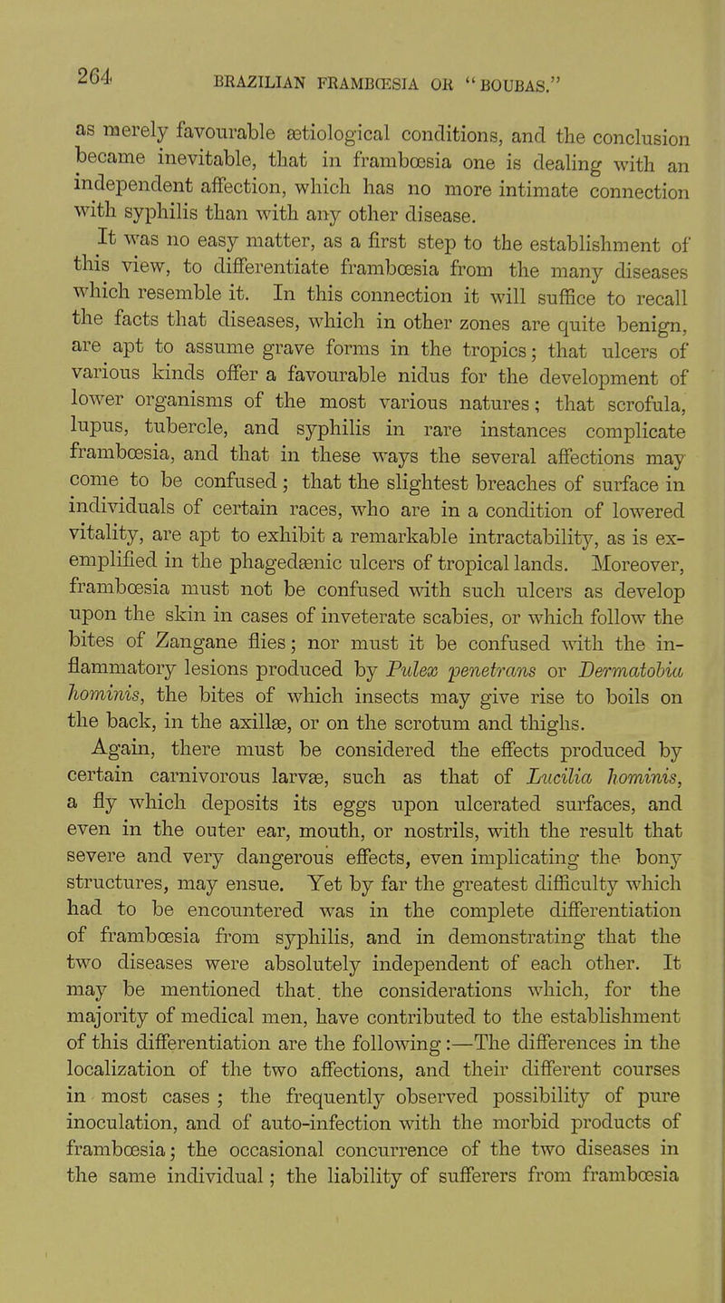 as merely favourable etiological conditions, and the conclusion became inevitable, that in frambcesia one is dealing with an independent affection, which has no more intimate connection with syphilis than with any other disease. It was no easy matter, as a first step to the establishment of this view, to differentiate frambcesia from the many diseases which resemble it. In this connection it will suffice to recall the facts that diseases, which in other zones are quite benign, are apt to assume grave forms in the tropics ; that ulcers of various kinds offer a favourable nidus for the development of lower organisms of the most various natures; that scrofula, lupus, tubercle, and syphilis in rare instances complicate frambcesia, and that in these ways the several affections may come to be confused; that the slightest breaches of surface in individuals of certain races, who are in a condition of lowered vitality, are apt to exhibit a remarkable intractability, as is ex- emplified in the phagedenic ulcers of tropical lands. Moreover, frambcesia must not be confused with such ulcers as develop upon the skin in cases of inveterate scabies, or which follow the bites of Zangane flies; nor must it be confused with the in- flammatory lesions produced by Pulex 'penetrans or Dermatobia hominis, the bites of which insects may give rise to boils on the back, in the axillae, or on the scrotum and thighs. Again, there must be considered the effects produced by certain carnivorous larvae, such as that of Lucilia liominis, a fly which deposits its eggs upon ulcerated surfaces, and even in the outer ear, mouth, or nostrils, with the result that severe and very dangerous effects, even implicating the bony structures, may ensue. Yet by far the greatest difficulty which had to be encountered was in the complete differentiation of frambcesia from syphilis, and in demonstrating that the two diseases were absolutely independent of each other. It may be mentioned that, the considerations which, for the majority of medical men, have contributed to the establishment of this differentiation are the following :—The differences in the localization of the two affections, and their different courses in most cases ; the frequently observed possibility of pure inoculation, and of auto-infection with the morbid products of frambcesia; the occasional concurrence of the two diseases in the same individual; the liability of sufferers from frambcesia