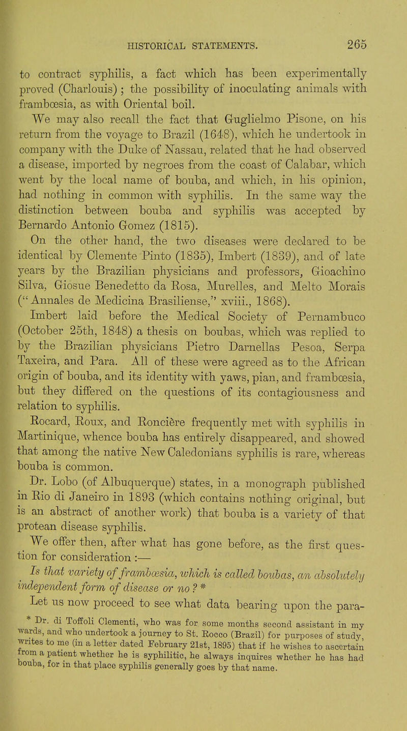 to contract syphilis, a fact which has been experimentally proved (Charlonis) ; the possibility of inoculating animals with frambcesia, as with Oriental boil. We may also recall the fact that Guglielmo Pisone, on his return from the voyage to Brazil (1648), which he undertook in company with the Duke of Nassau, related that he had observed a disease, imported by negroes from the coast of Calabar, which went by the local name of bouba, and which, in his opinion, had nothing in common with syphilis. In the same way the distinction between bouba and syphilis was accepted by Bernardo Antonio Gomez (1815). On the other hand, the two diseases were declared to be identical by Clemente Pinto (1835), Imbert (1839), and of late years by the Brazilian physicians and professors, Gioachino Silva, Giosue Benedetto da Rosa, Mu relies, and Melto Morais (“ Annales de Medicina Brasiliense,” xviii., 1868). Imbert laid before the Medical Society of Pernambuco (October 25th, 1848) a thesis on boubas, which was replied to by the Brazilian physicians Pietro Darnellas Pesoa, Serpa Taxeira, and Para. All of these were agreed as to the African origin of bouba, and its identity with yaws, pian, and framboesia, but they differed on the questions of its contagiousness and relation to syphilis. Rocard, Roux, and Ronciere frequently met with syphilis in Martinique, whence bouba has entirely disappeared, and showed that among the native New Caledonians syphilis is rare, whereas bouba is common. Dr. Lobo (of Albuquerque) states, in a monograph published in Rio di Janeiro in 1893 (which contains nothing original, but is an abstract of another work) that bouba is a variety of that protean disease syphilis. We offer then, after what has gone before, as the first ques- tion for consideration :— Is that variety of framboesia, which is called boubas, an absoluteh) independent form of disease or no ? * Let us now proceed to see what data bearing upon the para- Er. di Toffoli Clementi, who was for some months second assistant in my wards, and who undertook a journey to St. Rocco (Brazil) for purposes of study, wn es to me (in a letter dated February 21st, 1895) that if he wishes to ascertain Horn a patient whether he is syphilitic, he always inquires whether he has had bouba, for in that place syphilis generally goes by that name.