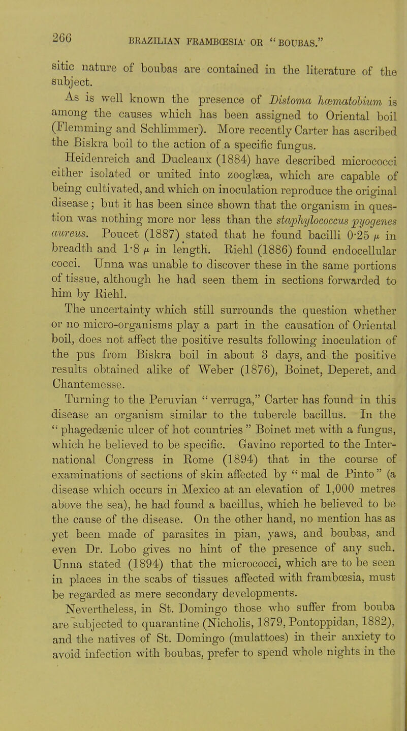sitic nature of boubas are contained in the literature of the subject. As is well known the presence of Bistoma hcematobium is among the causes which has been assigned to Oriental boil (Flemming and Schlimmer). More recently Carter has ascribed the Biskra boil to the action of a specific fungus. Heidenreich and Ducleaux (1884) have described micrococci either isolated or united into zooglsea, which are capable of being cultivated, and which on inoculation reproduce the original disease; but it has been since shown that the organism in ques- tion was nothing more nor less than the staphylococcus pyogenes aureus. Poucet (1887) stated that he found bacilli 0’25 ^ in breadth and 1*8 in length. Riehl (1886) found endocellular cocci. TJnna was unable to discover these in the same portions of tissue, although he had seen them in sections forwarded to him by Riehl. The uncertainty which still surrounds the question whether or no micro-organisms play a part in the causation of Oriental boil, does not affect the positive results following inoculation of the pus from Biskra boil in about 3 days, and the positive results obtained alike of Weber (1876), Boinet, Deperet, and Chantemesse. Turning to the Peruvian “ verruga,” Carter has found in this disease an organism similar to the tubercle bacillus. In the “ phagedenic ulcer of hot countries ” Boinet met with a fungus, which he believed to be specific. Gavino reported to the Inter- national Congress in Rome (1894) that in the course of examinations of sections of skin affected by “ mal de Pinto ” (a disease which occurs in Mexico at an elevation of 1,000 metres above the sea), he had found a bacillus, which he believed to be the cause of the disease. On the other hand, no mention has as yet been made of parasites in pian, yaws, and boubas, and even Dr. Lobo gives no hint of the presence of any such. Unna stated (1894) that the micrococci, which are to be seen in places in the scabs of tissues affected with frambcesia, must be regarded as mere secondary developments. Nevertheless, in St. Domingo those who suffer from bouba are subjected to quarantine (Nicholis, 1879, Pontoppidan, 1882), and the natives of St. Domingo (mulattoes) in their anxiety to avoid infection with boubas, prefer to spend whole nights in the