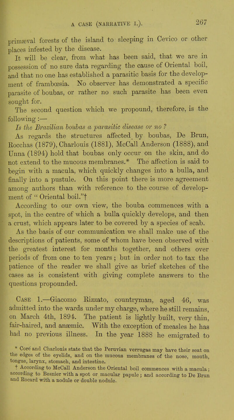 primaeval forests of the island to sleeping in Cevico or other places infested by the disease. It will be clear, from what has been said, that we are in possession of no sure data regarding the cause of Oriental boil, and that no one has established a parasitic basis for the develop- ment of frambcesia. No observer has demonstrated a specific parasite of boubas, or rather no such parasite has been even sought for. The second question which we propound, therefore, is the following :— Is the Brazilian boubas a parasitic disease or no ? As regards the structures affected by boubas, De Brun, Rocchas (1879), Charlouis (1881), McCall Anderson (1888), and Unna (1894) hold that boubas only occur on the skin, and do not extend to the mucous membranes.* The affection is said to begin with a macula, which quickly changes into a bulla, and finally into a pustule. On this point there is more agreement among authors than with reference to the course of develop- ment of “ Oriental boil.”f According to our own view, the bouba commences with a spot, in the centre of which a bulla quickly develops, and then a crust, which appears later to be covered by a species of scab. As the basis of our communication we shall make use of the descriptions of patients, some of whom have been observed with the greatest interest for months together, and others over periods of from one to ten years ; but in order not to tax the patience of the reader we shall give as brief sketches of the cases as is consistent with giving complete answers to the questions propounded. Case 1.—Giacomo Rizzato, countryman, aged 46, was admitted into the wards under my charge, where he still remains, on March 4th, 1894. The patient is lightly built, very thin, fair-haired, and anaemic. With the exception of measles he has had no previous illness. In the year 1888 he emigrated to * Core and Charlouis state that the Peruvian verrugas may have their seat on the edges of the eyelids, and on the mucous membranes of the nose, mouth, tongue, larynx, stomach, and intestine. + According to McCall Anderson the Oriental boil commences with a macula; according to Besnier with a spot or macular papule ; and according to De Brun and Rocard with a nodule or double nodule.