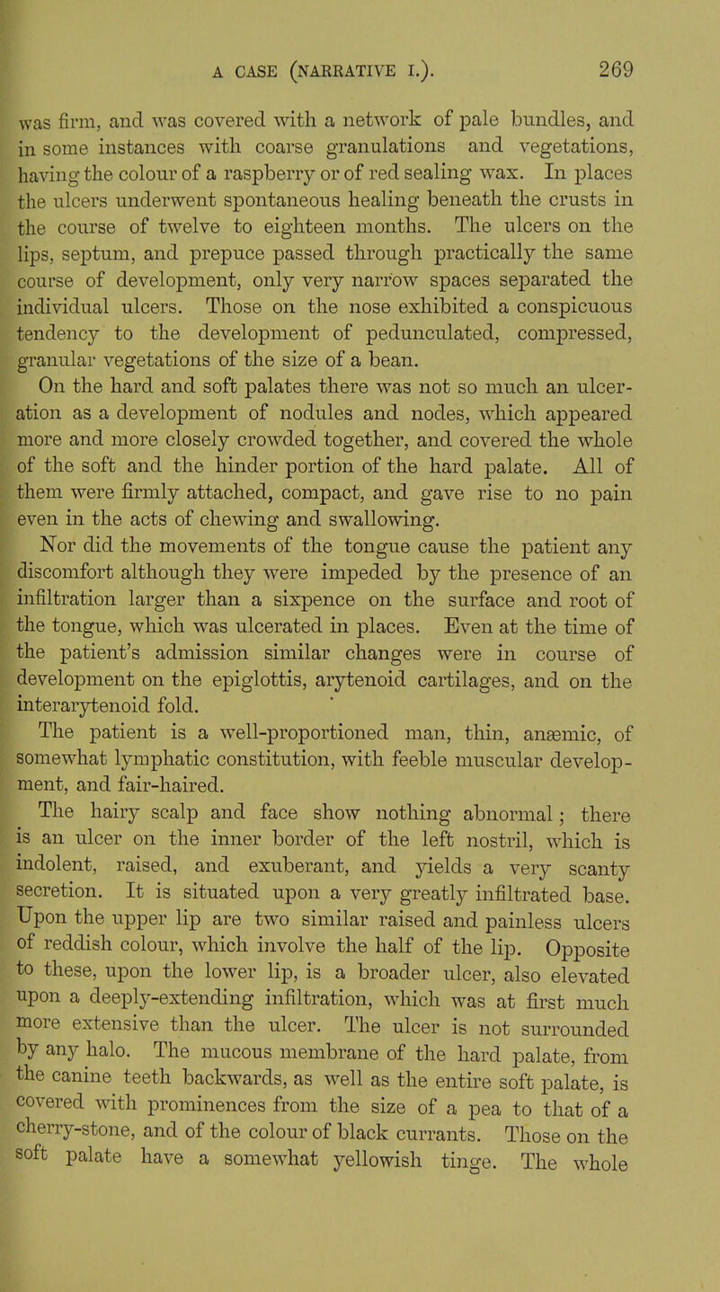 was firm, and was covered with a network of pale bundles, and in some instances with coarse granulations and vegetations, having the colour of a raspberry or of red sealing wax. In places the ulcers underwent spontaneous healing beneath the crusts in the course of twelve to eighteen months. The ulcers on the lips, septum, and prepuce passed through practically the same course of development, only very narrow spaces separated the individual ulcers. Those on the nose exhibited a conspicuous tendency to the development of pedunculated, compressed, granular vegetations of the size of a bean. On the hard and soft palates there was not so much an ulcer- ation as a development of nodules and nodes, which appeared more and more closely crowded together, and covered the whole of the soft and the hinder portion of the hard palate. All of them were firmly attached, compact, and gave rise to no pain even in the acts of chewing and swallowing. Nor did the movements of the tongue cause the patient any discomfort although they were impeded by the presence of an infiltration larger than a sixpence on the surface and root of the tongue, which was ulcerated in places. Even at the time of the patient’s admission similar changes were in course of development on the epiglottis, arytenoid cartilages, and on the interarytenoid fold. The patient is a well-proportioned man, thin, anaemic, of somewhat lymphatic constitution, with feeble muscular develop- ment, and fair-haired. The hairy scalp and face show nothing abnormal; there is an ulcer on the inner border of the left nostril, which is indolent, raised, and exuberant, and yields a very scanty secretion. It is situated upon a very greatly infiltrated base. Upon the upper lip are two similar raised and painless ulcers of reddish colour, which involve the half of the lip. Opposite to these, upon the lower lip, is a broader ulcer, also elevated upon a deeply-extending infiltration, which was at first much moie extensive than the ulcer. The ulcer is not surrounded by any halo. The mucous membrane of the hard palate, from the canine teeth backwards, as well as the entire soft palate, is covered with prominences from the size of a pea to that of a cherry-stone, and of the colour of black currants. Those on the soft palate have a somewhat yellowish tinge. The whole