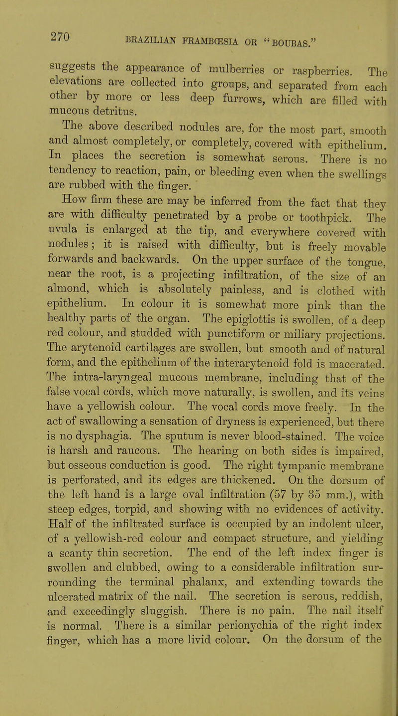 suggests the appearance of mulberries or raspberries. The elevations are collected into groups, and separated from each other by more or less deep furrows, which are filled with mucous detritus. The above described nodules are, for the most part, smooth and almost completely, or completely, covered with epithelium. In places the secretion is somewhat serous. There is no tendency to leaction, pain, or bleeding even when the swellings are rubbed with the finger. How firm these are may be inferred from the fact that they are with difficulty penetrated by a probe or toothpick. The uvula is enlarged at the tip, and everywhere covered with nodules; it is raised with difficulty, but is freely movable forwards and backwards. On the upper surface of the tongue, near the root, is a projecting infiltration, of the size of an almond, which is absolutely painless, and is clothed with epithelium. In colour it is somewhat more pink than the healthy parts of the organ. The epiglottis is swollen, of a deep red colour, and studded with punctifonn or miliary projections. The arytenoid cartilages are swollen, but smooth and of natural form, and the epithelium of the interarytenoid fold is macerated. The intra-laryngeal mucous membrane, including that of the false vocal cords, which move naturally, is swollen, and its veins have a yellowish colour. The vocal cords move freely. In the act of swallowing a sensation of dryness is experienced, but there is no dysphagia. The sputum is never blood-stained. The voice is harsh and raucous. The hearing on both sides is impaired, but osseous conduction is good. The right tympanic membrane is perforated, and its edges are thickened. On the dorsum of the left hand is a large oval infiltration (57 by 35 mm.), with steep edges, torpid, and showing with no evidences of activity. Half of the infiltrated surface is occupied by an indolent ulcer, of a yellowish-red colour and compact structure, and yielding a scanty thin secretion. The end of the left index finger is swollen and clubbed, owing to a considerable infiltration sur- rounding the terminal phalanx, and extending towards the ulcerated matrix of the nail. The secretion is serous, reddish, and exceedingly sluggish. There is no pain. The nail itself is normal. There is a similar perionychia of the right index finger, which has a more livid colour. On the dorsum of the