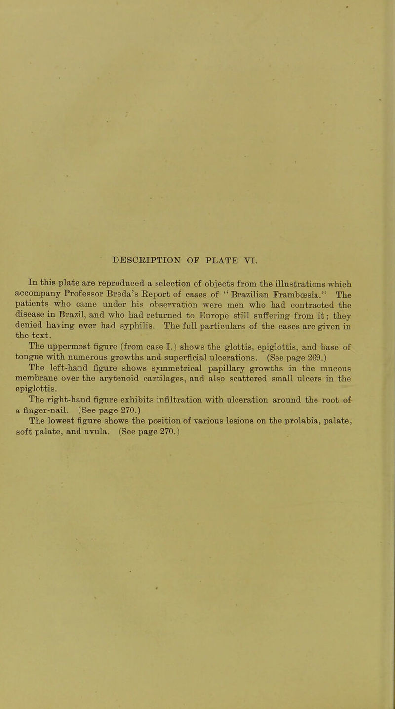 In this plate are reproduced a selection of objects from the illustrations which accompany Professor Breda’s Report of cases of “ Brazilian Framboesia.” The patients who came under his observation were men who had contracted the disease in Brazil, and who had returned to Europe still suffering from it; they denied having ever had syphilis. The full particulars of the cases are given in the text. The uppermost figure (from case I.) shows the glottis, epiglottis, and base of tongue with numerous growths and superficial ulcerations. (See page 269.) The left-hand figure shows symmetrical papillary growths in the mucous membrane over the arytenoid cartilages, and also scattered small ulcers in the epiglottis. The right-hand figure exhibits infiltration with ulceration around the root of a finger-nail. (See page 270.) The lowest figure shows the position of various lesions on the prolabia, palate, soft palate, and uvula. (See page 270.)