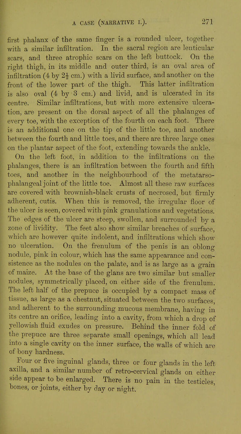 first phalanx of the same finger is a rounded ulcer, together with a similar infiltration. In the sacral region are lenticular scars, and three atrophic scars on the left buttock. On the right thigh, in its middle and outer third, is an oval area of infiltration (4 by 24 cm.) with a livid surface, and another on the front of the lower part of the thigh. This latter infiltration is also oval (4 by 3 cm.) and livid, and is ulcerated in its centre. Similar infiltrations, but with more extensive ulcera- tion, are present on the dorsal aspect of all the phalanges of every toe, with the exception of the fourth on each foot. There is an additional one on the tip of the little toe, and another between the fourth and little toes, and there are three large ones on the plantar aspect of the foot, extending towards the ankle. On the left foot, in addition to the infiltrations on the phalanges, there is an infiltration between the fourth and fifth toes, and another in the neighbourhood of the metatarso- phalangeal joint of the little toe. Almost all these raw surfaces are covered with brownish-black crusts of necrosed, but firmly adherent, cutis. When this is removed, the irregular floor of the ulcer is seen, covered with pink granulations and vegetations. The edges of the ulcer are steep, swollen, and surrounded by a zone of lividity. The feet also show similar breaches of surface, which are however quite indolent, and infiltrations which show no ulceration. On the frenulum of the penis is an oblong nodule, pink in colour, which has the same appearance and con- sistence as the nodules on the palate, and is as large as a grain of maize. At the base of the glans are two similar but smaller nodules, symmetrically placed, on either side of the frenulum. The left half of the prepuce is occupied by a compact mass of tissue, as large as a chestnut, situated between the two surfaces, and adherent to the surrounding mucous membrane, having in its centre an orifice, leading into a cavity, from which a drop of yellowish fluid exudes on pressure. Behind the inner fold of the prepuce are three separate small openings, which all lead into a single cavity on the inner surface, the walls of which are of bony hardness. Four or five inguinal glands, three or four glands in the left axilla, and a similar number of retro-cervical glands on either side appear to be enlarged. There is no pain in the testicles, bones, or joints, either by day or night.