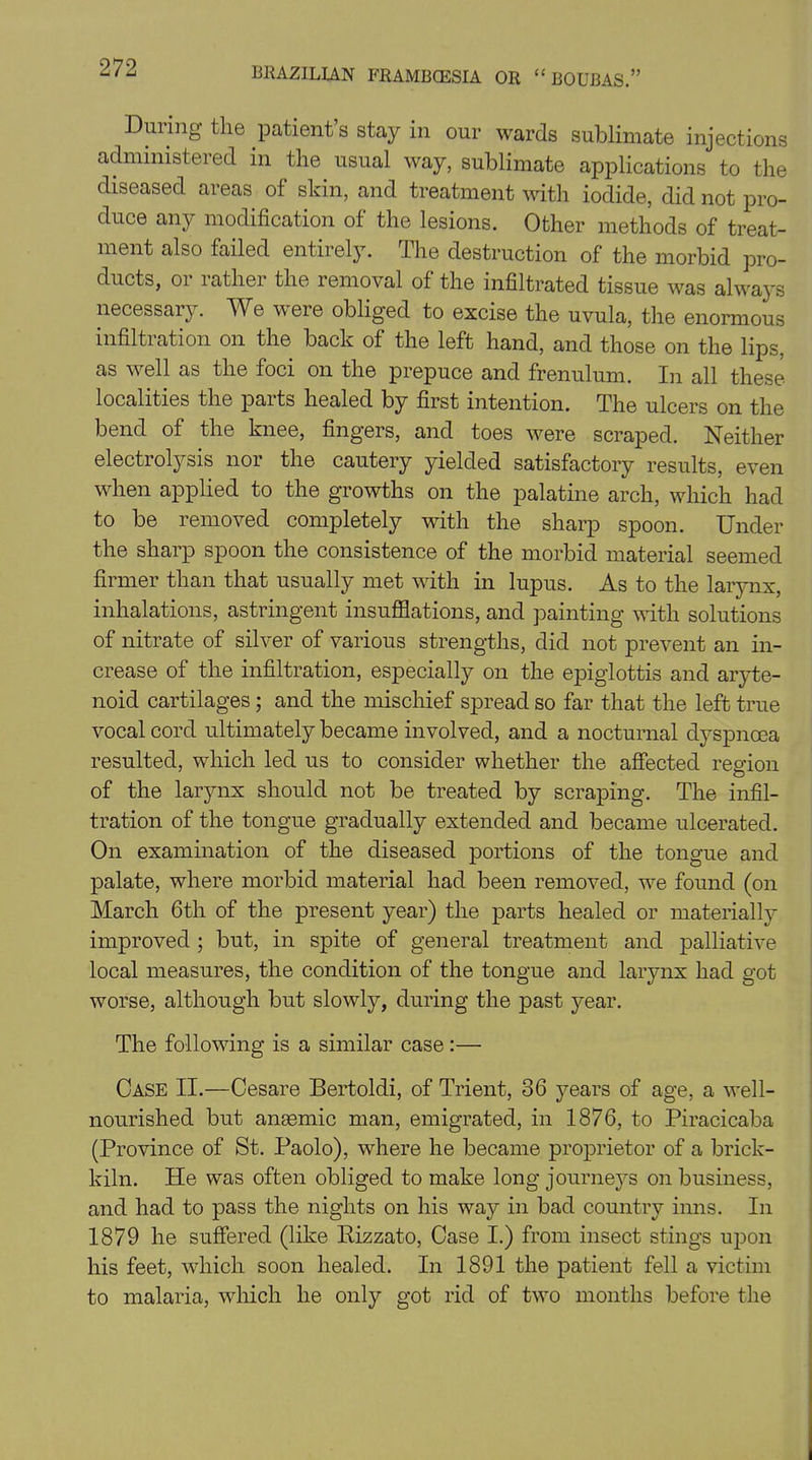 During the patient’s stay in our wards sublimate injections administered in the usual way, sublimate applications to the diseased areas of skin, and treatment with iodide, did not pro- duce any modification of the lesions. Other methods of treat- ment also failed entirely. The destruction of the morbid pro- ducts, or rather the removal of the infiltrated tissue was always necessary. We were obliged to excise the uvula, the enormous infiltration on the back of the left hand, and those on the lips, as well as the foci on the prepuce and frenulum. In all these localities the paits healed by first intention. The ulcers on the bend of the knee, fingers, and toes were scraped. Neither electrolysis nor the cautery yielded satisfactory results, even when applied to the growths on the palatine arch, which had to be removed completely with the sharp spoon. Under the sharp spoon the consistence of the morbid material seemed firmer than that usually met with in lupus. As to the larynx, inhalations, astringent insufflations, and painting with solutions of nitrate of silver of various strengths, did not prevent an in- crease of the infiltration, especially on the epiglottis and aryte- noid cartilages ; and the mischief spread so far that the left true vocal cord ultimately became involved, and a nocturnal dyspnoea resulted, which led us to consider whether the affected region of the larynx should not be treated by scraping. The infil- tration of the tongue gradually extended and became ulcerated. On examination of the diseased portions of the tongue and palate, where morbid material had been removed, we found (on March 6th of the present year) the parts healed or materially improved ; but, in spite of general treatment and palliative local measures, the condition of the tongue and larynx had got worse, although but slowly, during the past year. The following is a similar case:— Case II.—Cesare Bertoldi, of Trient, 36 years of age, a well- nourished but anaemic man, emigrated, in 1876, to Piracicaba (Province of St. Paolo), where he became proprietor of a brick- kiln. He was often obliged to make long journeys on business, and had to pass the nights on his way in bad country inns. In 1879 he suffered (like Rizzato, Case I.) from insect stings upon his feet, which soon healed. In 1891 the patient fell a victim to malaria, which he only got rid of two months before the