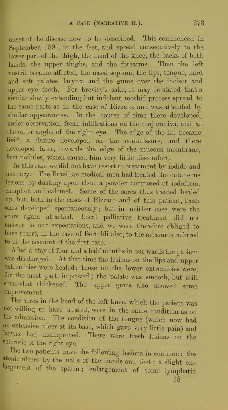 onset of the disease now to be described. This commenced in September, 1891, in the feet, and spread consecutively to the lower part of the thigh, the bend of the knee, the backs of both hands, the upper thighs, and the forearms. Then the left nostril became affected, the nasal septum, the lips, tongue, hard and soft palates, larynx, and the gums over the incisor and upper eye teeth. For brevity’s sake, it may be stated that a similar slowly extending but indolent morbid process spread to the same parts as in the case of Rizzato, and was attended by similar appearances. In the course of time there developed, under observation, fresh infiltrations on the conjunctiva, and at the outer angle, of the right eye. The edge of the lid became livid, a fissure developed on the commissure, and there developed later, towards the edge of the mucous membrane, firm nodules, which caused him very little discomfort. In this case we did not have resort to treatment by iodide and mercury. The Brazilian medical men had treated the cutaneous lesions by dusting upon them a powder composed of iodoform, camphor, and calomel. Some of the sores thus treated healed up, but, both in the cases of Rizzato and of this patient, fresh ones developed spontaneously ; but in neither case were the scars again attacked. Local palliative treatment did not answer to our expectations, and we were therefore obliged to have resort, in the case of Bertoldi also, to the measures referred to in the account of the first case. After a stay of four and a half months in our wards the patient v as discharged. At that time the lesions on the lips and upper extremities were healed; those on the lower extremities were, for the most part, improved; the palate was smooth, but still somewhat thickened. The upper gums also showed some improvement. The sores in the bend of the left knee, which the patient was not willing to have treated, were in the same condition as on his admission. The condition of the tongue (which now had an extensive ulcer at its base, which gave very little pain) and larynx had disimproved. There were fresh lesions on the sclerotic of the right eye. The tv o patients have the following lesions in common : the atonic ulcers by the nails of the hands and feet; a slight en- actment of the spleen; enlargement of some lymphatic 18