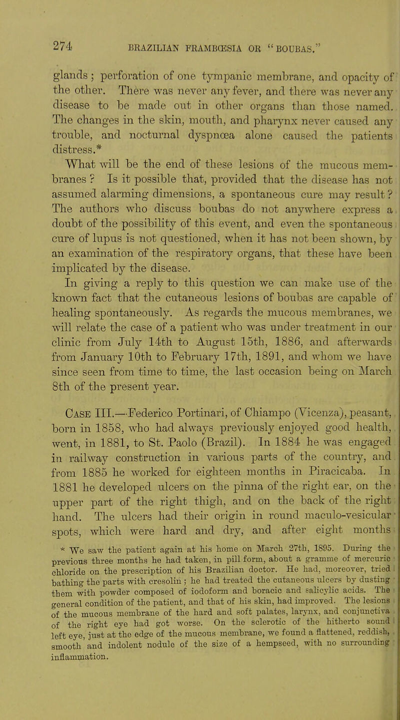 glands ; perforation of one tympanic membrane, and opacity of the other. There was never any fever, and there was never any disease to be made out in other organs than those named. The changes in the skin, mouth, and pharynx never caused any trouble, and nocturnal dyspnoea alone caused the patients distress.* What will be the end of these lesions of the mucous mem- branes ? Is it possible that, provided that the disease has not assumed alarming dimensions, a spontaneous cure may result ? The authors who discuss boubas do not anywhere express a doubt of the possibility of this event, and even the spontaneous cure of lupus is not questioned, when it has not been shown, by an examination of the respiratory organs, that these have been implicated by the disease. In giving a reply to this question we can make use of the known fact that the cutaneous lesions of boubas are capable of healing spontaneously. As regards the mucous membranes, we will relate the case of a patient who was under treatment in our clinic from July 14th to August 15th, 1886, and afterwards from January 10th to February 17th, 1891, and whom we have since seen from time to time, the last occasion being on March 8th of the present year. Case III.—Federico Portinari, of Chiampo (Vicenza), peasant, born in 1858, who had always previously enjoyed good health, went, in 1881, to St. Paolo (Brazil). In 1884 he was engaged in railway construction in various parts of the country, and from 1885 he worked for eighteen months in Piracicaba. In 1881 he developed ulcers on the pinna of the right ear, on the upper part of the right thigh, and on the back of the right hand. The ulcers had their origin in round maculo-vesicular spots, which were hard and dry, and after eight months * We saw the patient again at his home on March 27th, 1895. During the previous three months he had taken, in pill form, about a gramme of mercuric chloride on the prescription of his Brazilian doctor. He had, moreover, tried bathing the parts with cresolin ; he had treated the cutaneous ulcers by dusting them with powder composed of iodoform and boracic and salicylic acids. The general condition of the patient, and that of his skin, had improved. The lesions of the mucous membrane of the hard and soft palates, larynx, and conjunctiva of the right eye had got worse. On the sclerotic of the hitherto sound left eye, just at the edge of the mucous membrane, we found a flattened, reddish, smooth’and indolent nodule of the size of a hempseed, with no surrounding inflammation.