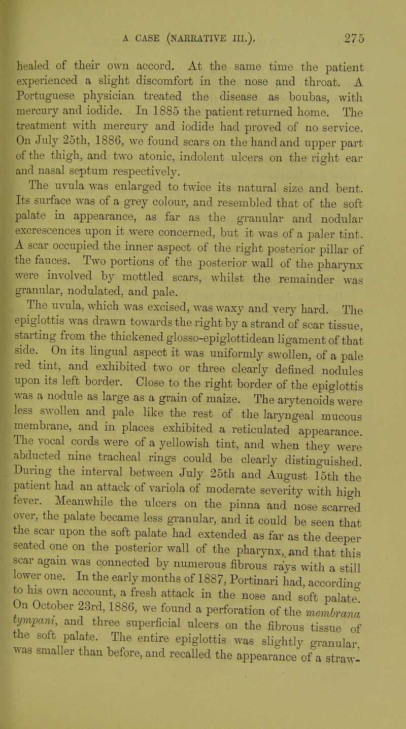 healed of their own accord. At the same time the patient experienced a slight discomfort in the nose and throat. A Portuguese physician treated the disease as boubas, with mercury and iodide. In 1885 the patient returned home. The treatment with mercury and iodide had proved of no service. On July 25th, 1886, we found scars on the hand and upper part of the thigh, and two atonic, indolent ulcers on the right ear and nasal septum respectively. I he uvula was enlarged to twice its natural size and bent. Its surface was of a grey colour, and resembled that of the soft palate in appearance, as far as the granular and nodular excrescences upon it were concerned, but it was of a paler tint. A scar occupied the inner aspect of the right posterior pillar of the fauces. Two portions of the posterior wall of the pharynx were involved by mottled scars, whilst the remainder was granular, nodulated, and pale. The uvula, which was excised, was waxy and very hard. The epiglottis was drawn towards the right by a strand of scar tissue, starting from the thickened glosso-epiglottidean ligament of that side. . On its lingual aspect it was uniformly swollen, of a pale led tint, and exhibited two or three clearly defined nodules upon its left border. Close to the right border of the epiglottis v as a nodule as large as a grain of maize. The arytenoids were less sw ollen and pale like the rest of the laryngeal mucous membrane, and in places exhibited a reticulated appearance. The vocal cords were of a yellowish tint, and when they were abducted nine tracheal rings could be clearly distinguished. During the interval between July 25th and August 15th the patient had an attack of variola of moderate severity with Ilia'll fever. Meanwhile the ulcers on the pinna and nose scarred over, the palate became less granular, and it could be seen that the scar upon the soft palate had extended as far as the deeper seated one on the posterior wall of the pharynx,, and that this scar again was connected by numerous fibrous rays with a still lower one. In the early months of 1887, Portinari had, according to his own account, a fresh attack in the nose and soft palate* On October 23rd, 1886, we found a perforation of the membrana tympam, and three superficial ulcers on the fibrous tissue of the soft palate. The entire epiglottis was slightly granular was smaller than before, and recalled the appearance of a straw-