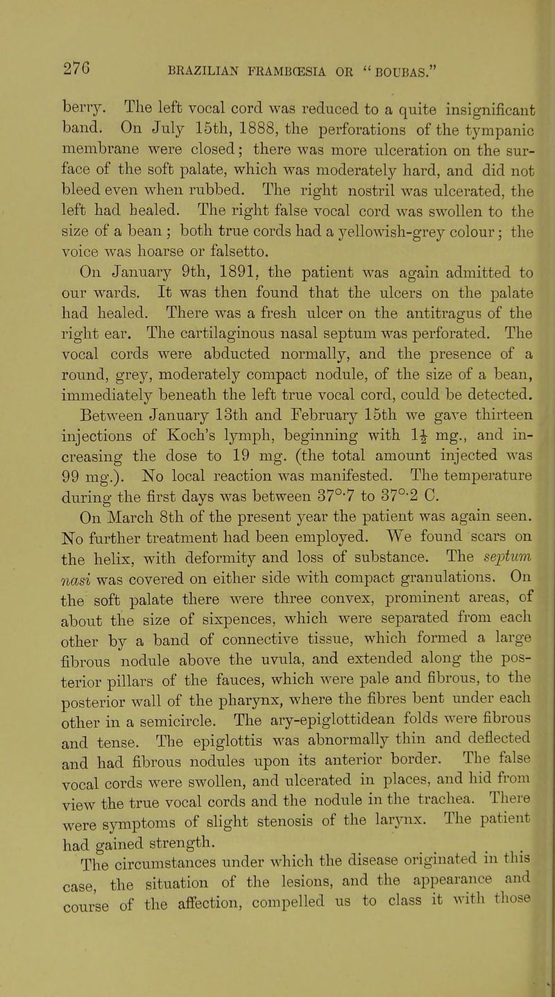 270 berry. The left vocal cord was reduced to a quite insignificant band. On July 15th, 1888, the perforations of the tympanic membrane were closed; there was more ulceration on the sur- face of the soft palate, which was moderately hard, and did not bleed even when rubbed. The right nostril was ulcerated, the left had healed. The right false vocal cord was swollen to the size of a bean ; both true cords had a yellowish-grey colour; the voice was hoarse or falsetto. On January 9th, 1891, the patient was again admitted to our wards. It was then found that the ulcers on the palate had healed. There was a fresh ulcer on the antitragus of the right ear. The cartilaginous nasal septum was perforated. The vocal cords were abducted normally, and the presence of a round, grey, moderately compact nodule, of the size of a bean, immediately beneath the left true vocal cord, could be detected. Between January 18th and February 15th we gave thirteen injections of Koch’s lymph, beginning with l£ mg., and in- creasing the dose to 19 mg. (the total amount injected was 99 mg.). No local reaction was manifested. The temperature during the first days was between 37°*7 to 37°*2 C. On March 8th of the present year the patient was again seen. No further treatment had been employed. We found scars on the helix, with deformity and loss of substance. The septum nasi was covered on either side with compact granulations. On the soft palate there -were three convex, prominent areas, of about the size of sixpences, which were separated from each other by a band of connective tissue, which formed a large fibrous nodule above the uvula, and extended along the pos- terior pillars of the fauces, which were pale and fibrous, to the posterior wall of the pharynx, where the fibres bent under each other in a semicircle. The ary-epiglottidean folds were fibrous and tense. The epiglottis was abnormally thin and deflected and had fibrous nodules upon its anterior border. The false vocal cords wrere swollen, and ulcerated in places, and hid from view the true vocal cords and the nodule in the trachea. There were symptoms of slight stenosis of the larynx. The patient had gained strength. The circumstances under which the disease originated in this case, the situation of the lesions, and the appearance and course of the affection, compelled us to class it with those