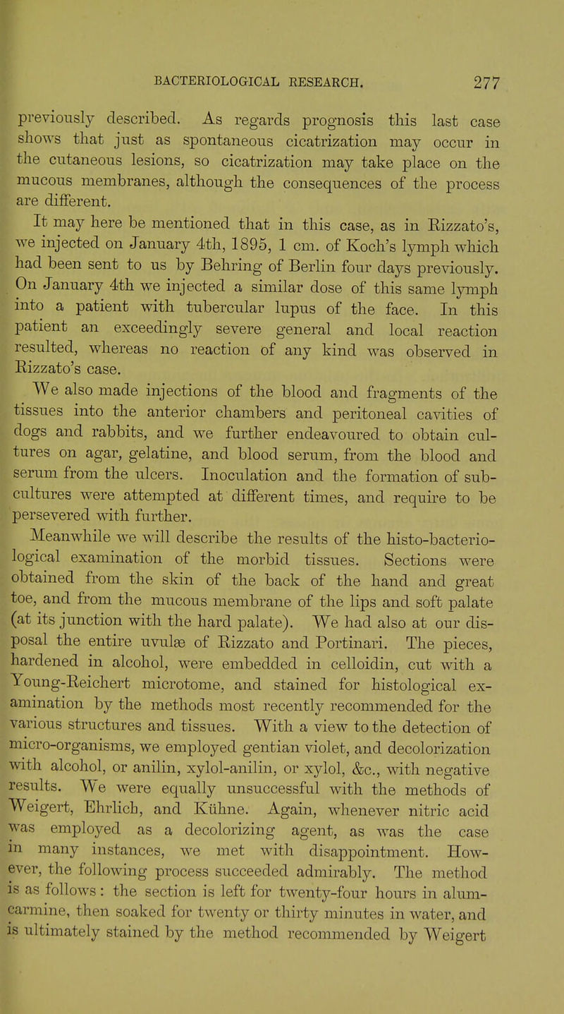 previously described. As regards prognosis this last case shows that just as spontaneous cicatrization may occur in the cutaneous lesions, so cicatrization may take place on the mucous membranes, although the consequences of the process are different. It may here be mentioned that in this case, as in Rizzato’s, we injected on January 4th, 1895, 1 cm. of Koch’s lymph which had been sent to us by Behring of Berlin four days previously. On January 4th we injected a similar dose of this same lymph into a patient with tubercular lupus of the face. In this patient an exceedingly severe general and local reaction resulted, whereas no reaction of any kind was observed in Rizzato’s case. We also made injections of the blood and fragments of the tissues into the anterior chambers and peritoneal cavities of dogs and rabbits, and we further endeavoured to obtain cul- tures on agar, gelatine, and blood serum, from the blood and serum from the ulcers. Inoculation and the formation of sub- cultures were attempted at different times, and require to be persevered with further. Meanwhile we will describe the results of the histo-bacterio- logical examination of the morbid tissues. Sections were obtained from the skin of the back of the hand and great toe, and from the mucous membrane of the lips and soft palate (at its junction with the hard palate). We had also at our dis- posal the entire uvulie of Rizzato and Portinari. The pieces, hardened in alcohol, were embedded in celloidin, cut with a Young-Reichert microtome, and stained for histological ex- amination by the methods most recently recommended for the various structures and tissues. With a view to the detection of micro-organisms, we employed gentian violet, and decolorization with alcohol, or anilin, xylol-anilin, or xylol, &c., with negative results. We were equally unsuccessful with the methods of Weigert, Ehrlich, and Ktihne. Again, whenever nitric acid was employed as a decolorizing agent, as was the case in many instances, we met with disappointment. How- ever, the following process succeeded admirably. The method is as follows: the section is left for twenty-four hours in alum- carmine, then soaked for twenty or thirty minutes in water, and is ultimately stained by the method recommended by Weigert