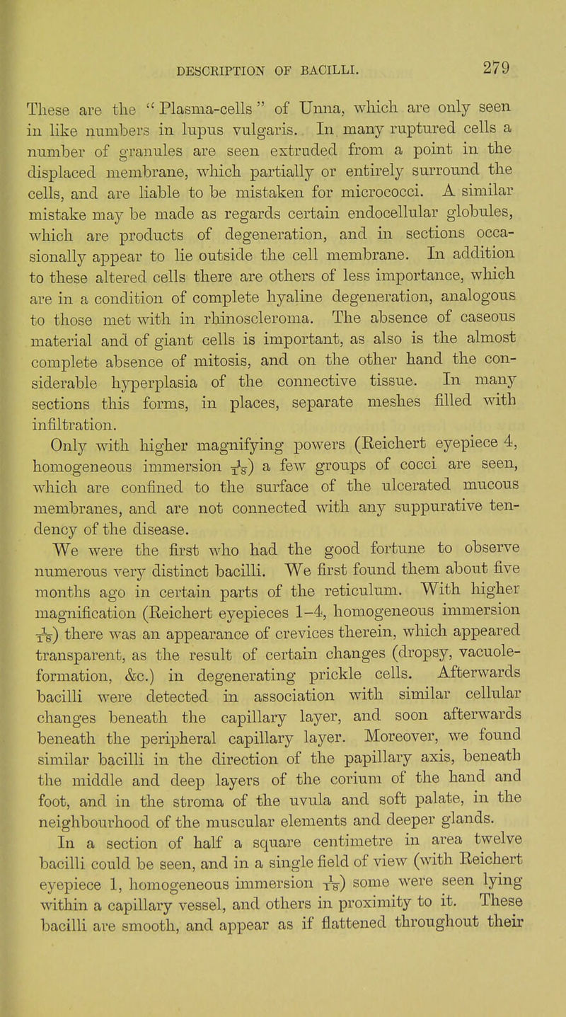 These are the “ Plasma-cells ” of Unna, which are only seen in like numbers in lupus vulgaris. In many ruptured cells a number of granules are seen extruded from a point in the displaced membrane, which partially or entirely surround the cells, and are liable to be mistaken for micrococci. A similar mistake may be made as regards certain endocellular globules, which are products of degeneration, and in sections occa- sionally appear to lie outside the cell membrane. In addition to these altered cells there are others of less importance, which are in a condition of complete hyaline degeneration, analogous to those met with in rhinoscleroma. The absence of caseous material and of giant cells is important, as also is the almost complete absence of mitosis, and on the other hand the con- siderable hyperplasia of the connective tissue. In many sections this forms, in places, separate meshes filled with infiltration. Only with higher magnifying powers (Reichert eyepiece 4, homogeneous immersion ^g-) a few groups of cocci are seen, which are confined to the surface of the ulcerated mucous membranes, and are not connected with any suppurative ten- dency of the disease. We were the first who had the good fortune to observe numerous very distinct bacilli. We first found them about five months ago in certain parts of the reticulum. With higher magnification (Reichert eyepieces 1-4, homogeneous immersion XV) there was an appearance of crevices therein, which appeared transparent, as the result of certain changes (dropsy, vacuole- formation, &c.) in degenerating prickle cells. Afterwards bacilli were detected in association with similar cellular changes beneath the capillary layer, and soon afterwards beneath the peripheral capillary layer. Moreover, we found similar bacilli in the direction of the papillary axis, beneath the middle and deep layers of the corium of the hand and foot, and in the stroma of the uvula and soft palate, in the neighbourhood of the muscular elements and deeper glands. In a section of half a square centimetre in area twelve bacilli could be seen, and in a single field of view (with Reichert eyepiece 1, homogeneous immersion xV) some were seen lying within a capillary vessel, and others in proximity to it. These bacilli are smooth, and appear as if flattened throughout their
