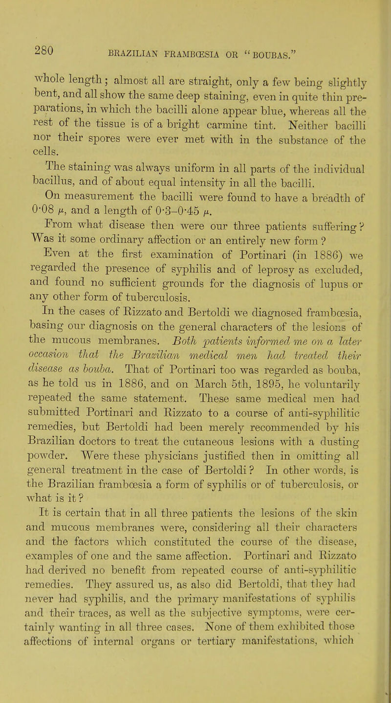 whole length; almost all are straight, only a few being slightly bent, and all show the same deep staining, even in quite thin pre- parations, in which the bacilli alone appear blue, whereas all the lest of the tissue is of a bright carmine tint. Neither bacilli nor their spores were ever met with in the substance of the cells. The staining was always uniform in all parts of the individual bacillus, and of about equal intensity in all the bacilli. On measurement the bacilli were found to have a breadth of 0‘08 /x, and a length of 0*3-0‘45 /x. From what disease then were our three patients suffering ? Was it some ordinary affection or an entirely new form ? Even at the first examination of Portinari (in 1886) we regarded the presence of syphilis and of leprosy as excluded, and found no sufficient grounds for the diagnosis of lupus or any other form of tuberculosis. In the cases of Rizzato and Bertoldi we diagnosed framboesia, basing our diagnosis on the general characters of the lesions of the mucous membranes. Both 'patients informed me on a later occasion that the Brazilian medical men had treated their disease as houba. That of Portinari too was regarded as bouba, as he told us in 1886, and on March 5th, 1895, he voluntarily repeated the same statement. These same medical men had submitted Portinari and Rizzato to a course of anti-syphilitic remedies, but Bertoldi had been merely recommended by his Brazilian doctors to treat the cutaneous lesions with a dusting- powder. Were these physicians justified then in omitting all general treatment in the case of Bertoldi ? In other words, is the Brazilian framboesia a form of syphilis or of tuberculosis, or what is it ? It is certain that in all three patients the lesions of the skin and mucous membranes were, considering all their characters and the factors which constituted the course of the disease, examples of one and the same affection. Portinari and Rizzato had derived no benefit from repeated course of anti-syphilitic remedies. They assured us, as also did Bertoldi, that they had never had syphilis, and the primary manifestations of syphilis and their traces, as well as the subjective symptoms, were cer- tainly wanting in all three cases. None of them exhibited those affections of internal organs or tertiary manifestations, which