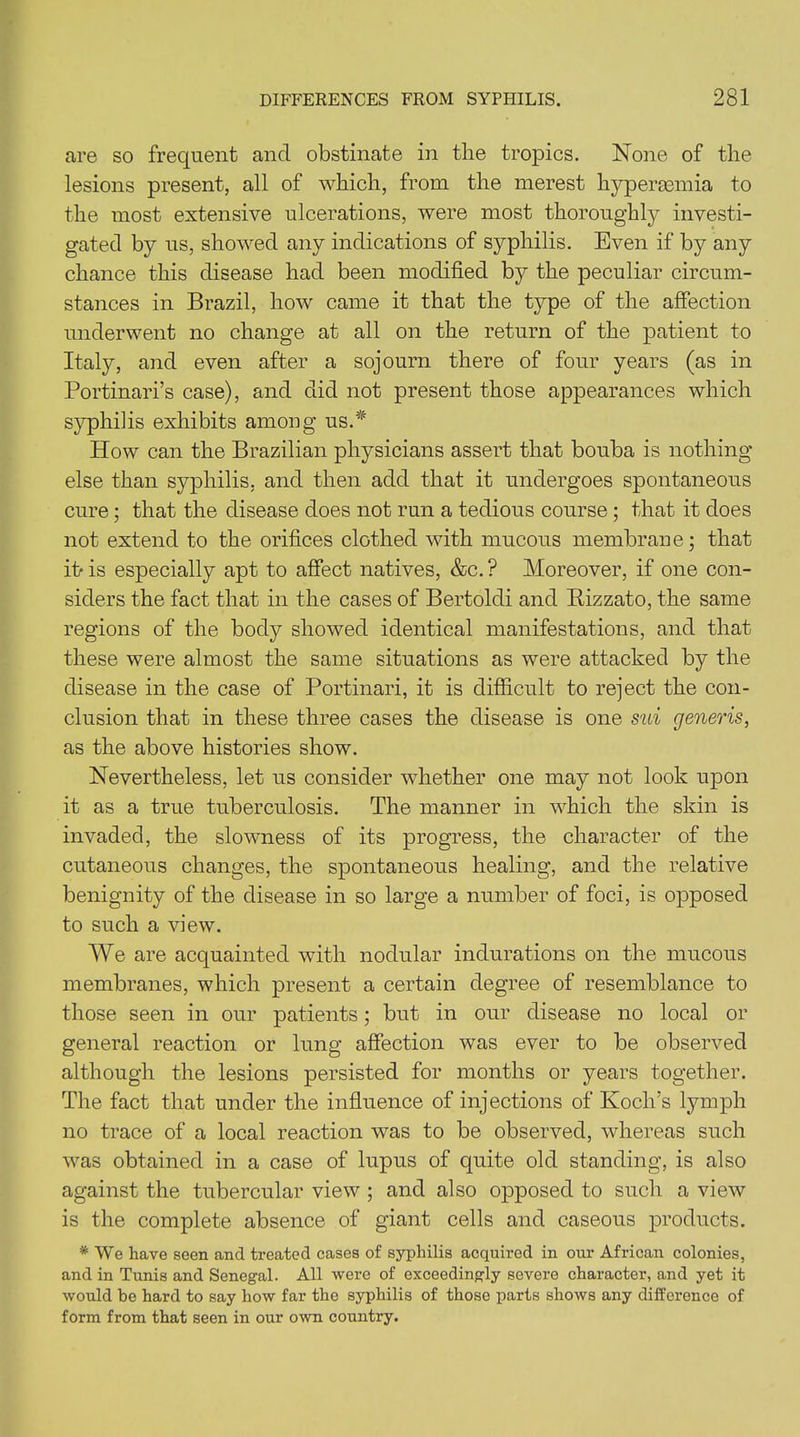 are so frequent and obstinate in the tropics. None of the lesions present, all of which, from the merest hyperaemia to the most extensive ulcerations, were most thoroughly investi- gated by us, showed any indications of syphilis. Even if by any chance this disease had been modified by the peculiar circum- stances in Brazil, how came it that the type of the affection underwent no change at all on the return of the patient to Italy, and even after a sojourn there of four years (as in Portinari’s case), and did not present those appearances which syphilis exhibits among us.* How can the Brazilian physicians assert that bouba is nothing else than syphilis, and then add that it undergoes spontaneous cure; that the disease does not run a tedious course; that it does not extend to the orifices clothed with mucous membrane; that it- is especially apt to affect natives, &c. ? Moreover, if one con- siders the fact that in the cases of Bertoldi and Rizzato, the same regions of the body showed identical manifestations, and that these were almost the same situations as were attacked by the disease in the case of Portinari, it is difficult to reject the con- clusion that in these three cases the disease is one sui generis, as the above histories show. Nevertheless, let us consider whether one may not look upon it as a true tuberculosis. The manner in which the skin is invaded, the slowness of its progress, the character of the cutaneous changes, the spontaneous healing, and the relative benignity of the disease in so large a number of foci, is opposed to such a view. We are acquainted with nodular indurations on the mucous membranes, which present a certain degree of resemblance to those seen in our patients; but in our disease no local or general reaction or lung affection was ever to be observed although the lesions persisted for months or years together. The fact that under the influence of injections of Koch’s lymph no trace of a local reaction was to be observed, whereas such was obtained in a case of lupus of quite old standing, is also against the tubercular view ; and also opposed to such a view is the complete absence of giant cells and caseous products. * We have seen and treated cases of syphilis acquired in our African colonies, and in Tunis and Senegal. All were of exceedingly severe character, and yet it would be hard to say how far the syphilis of those parts shows any difference of form from that seen in our own country.