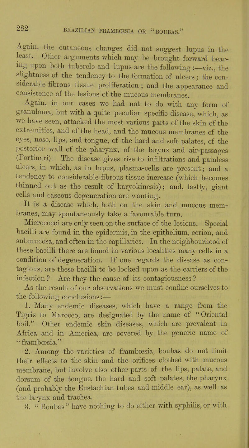 Again, the cutaneous changes did not suggest lupus in the least. Other arguments which may be brought forward bear- ing upon both tubercle and lupus are the following :—viz., the slightness of the tendency to the formation of ulcers • the con- siderable fibrous tissue proliferation ; and the appearance and consistence of the lesions of the mucous membranes. Again, in our cases we had not to do with any form of gianuloma, but with a quite peculiar specific disease, which, as we have seen, attacked the most various parts of the skin of the extremities, and of the head, and the mucous membranes of the eyes, nose, lips, and tongue, of the hard and soft palates, of the posterior wall of the pharynx, of the larynx and air-passages (Portinari). The disease gives rise to infiltrations and painless ulcers, in which, as in lupus, plasma-cells are present; and a tendency to considerable fibrous tissue increase (which becomes thinned out as the result of karyokinesis); and, lastly, giant cells and caseous degeneration are wanting. It is a disease which, both on the skin and mucous mem- branes, may spontaneously take a favourable turn. Micrococci are only seen on the surface of the lesions. Special bacilli are found in the epidermis, in the epithelium, corion, and submucosa, and often in the capillaries. In the neighbourhood of these bacilli there are found in various localities many cells in a condition of degeneration. If one regards the disease as con- tagious, are these bacilli to be looked upon as the carriers of the infection ? Are they the cause of its contagiousness ? As the result of our observations we must confine ourselves to the following conclusions :— 1. Many endemic diseases, which have a range from the Tigris to Marocco, are designated by the name of “ Oriental boil.” Other endemic skin diseases, which are prevalent in Africa and in America, are covered by the generic name of “ framboesia.” 2. Among the varieties of framboesia, boubas do not limit their effects to the skin and the orifices clothed with mucous membrane, but involve also other parts of the lips, palate, and dorsum of the tongue, the hard and soft palates, the pharynx (and probably the Eustachian tubes and middle ear), as well as the larynx and trachea. 3. “ Boubas ” have nothing to do either with syphilis, or with