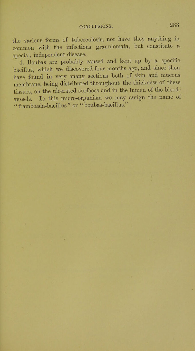CONCLUSIONS. the various forms of tuberculosis, nor have they anything in common with the infectious granulomata, but constitute a special, independent disease. 4. Boubas are probably caused and kept up by a specific bacillus, which we discovered four months ago, and since then have found in very many sections both of skin and mucous membrane, being distributed throughout the thickness of these tissues, on the ulcerated surfaces and in the lumen of the blood- vessels. To this micro-organism we may assign the name of “ framboesia-bacillus ” or “ boubas-bacillus.”