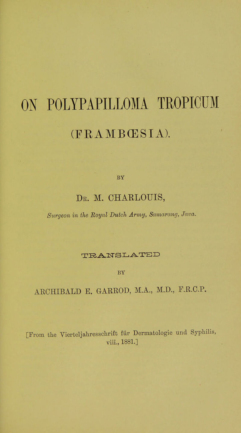 ON POLYPAPILLOMA TROPICCM (FRAMBffiSIA). BY Dr. M. CHARLOTTES, Surgeon in the Royal Dutch Army, Samarang, Java. TRANSLATED BY ARCHIBALD E. GARROD, M.A., M.D., F.R.C.P. [From the Yierteljahresschrift fiir Dermatologie und Syphilis, viii., 1881.]