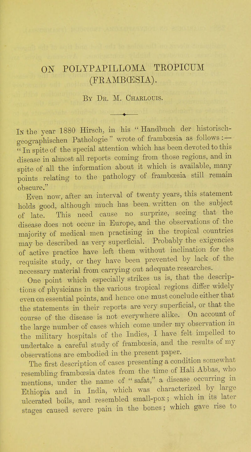 (FRAMBCESIA). By Dr. M. Charlouis. ♦ In the year 1880 Hirsch, in his “ Handbnch der liistorisch- geograpliischen Pathologie ” wrote of frambcesia as follows: — t< jn spite of the special attention which has been devoted to this disease in almost all reports coining from those regions, and in spite of all the information about it which is available, many points relating to the pathology of frambcesia still remain obscure.” Even now, after an interval of twenty years, this statement holds good, although much has been written on the subject of late. This need cause no surprize, seeing that the disease does not occur in Europe, and the observations of the majority of medical men practising in the tropical countries may be described as very superficial. Probably the exigencies of active practice have left them without inclination foi the requisite study, or they have been prevented by lack of the necessary material from carrying out adequate researches. One point which especially strikes us is, that the desciip- tions of physicians in the various tropical regions diffei widely even on essential points, and hence one must conclude either that the statements in their reports are very superficial, 01 that the course of the disease is not everywhere alike. On account of the large number of cases which come under my observation m the military hospitals of the Indies, I have felt impelled to undertake a careful study of frambcesia, and the results of my observations are embodied in the present paper. The first description of cases presenting a condition somewhat resembling framboesia dates from the time of ITali Abbas, w o mentions, under the name of “ safat,” a disease occurring m Ethiopia and in India, which was characterized by large ulcerated boils, and resembled small-pox; which m its. later stages caused severe pain in the bones; which gave rise to