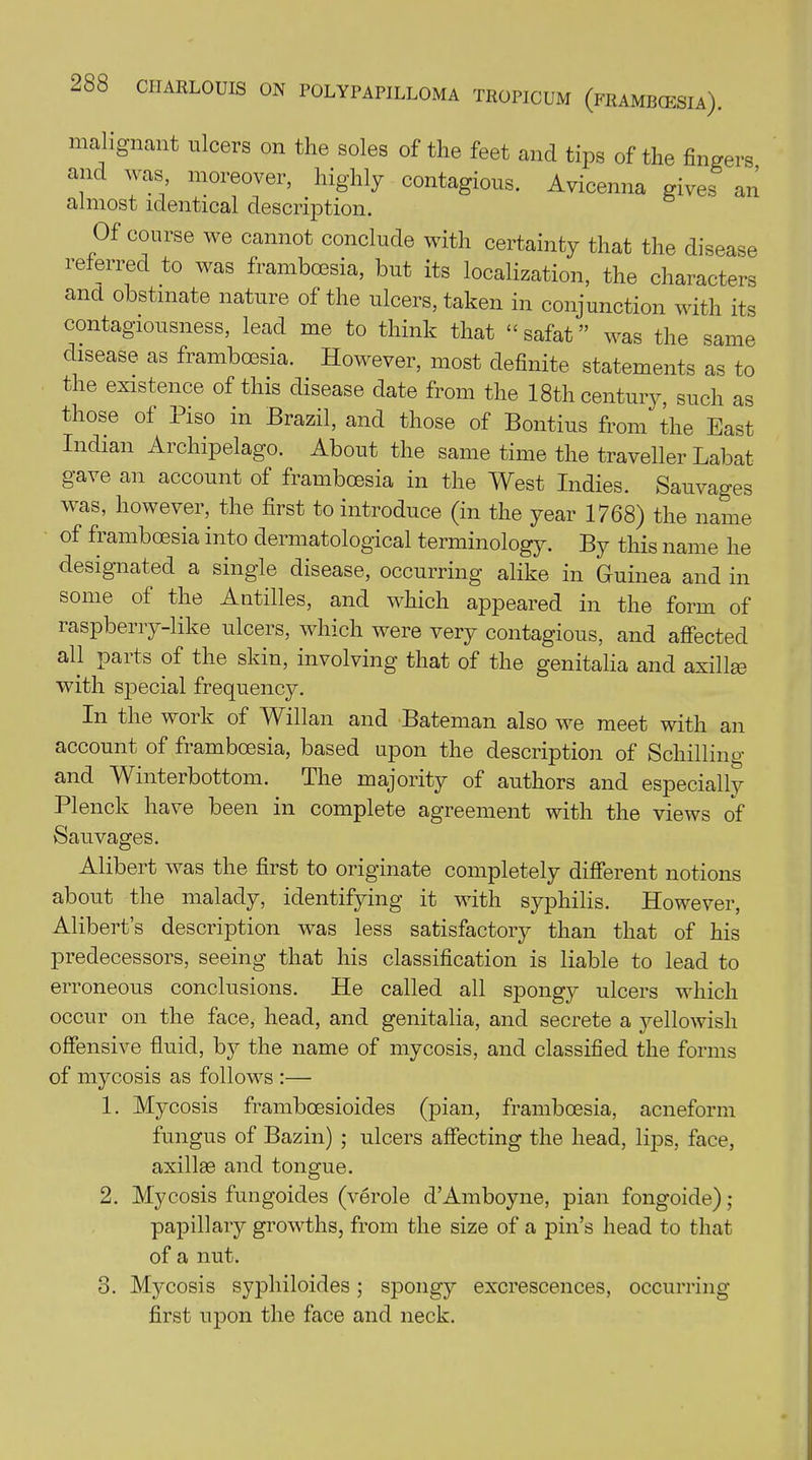 malignant ulcers on the soles of the feet and tips of the fingers and was moreover, highly contagious. Avicenna gives an almost identical description. Of course we cannot conclude with certainty that the disease referred to was frambcesia, but its localization, the characters and obstinate nature of the ulcers, taken in conjunction with its contagiousness, lead me to think that “ safat ” was the same disease as frambcesia. However, most definite statements as to the existence of this disease date from the 18th century, such as those of Piso m Brazil, and those of Bontius from the East Indian Archipelago. About the same time the traveller Labat gave an account of frambcesia in the West Indies. Sauvages was, however, the first to introduce (in the year 1768) the name of frambcesia into dermatological terminology. By this name he designated a single disease, occurring alike in Guinea and in some of the Antilles, and which appeared in the form of raspberry-like ulcers, which were very contagious, and affected all paits of the skin, involving that of the genitalia and axillae with special frequency. In the work of Willan and Bateman also we meet with an account of frambcesia, based upon the description of Schilling and Winterbottom. The majority of authors and especially Plenck have been in complete agreement with the views of Sauvages. Alibert was the first to originate completely different notions about the malady, identifying it with syphilis. However, Alibert’s description wTas less satisfactory than that of his predecessors, seeing that his classification is liable to lead to erroneous conclusions. He called all spongy ulcers which occur on the face, head, and genitalia, and secrete a yellowish offensive fluid, by the name of mycosis, and classified the forms of mycosis as follows :— 1. Mycosis frambcesioides (pian, frambcesia, acneform fungus of Bazin) ; ulcers affecting the head, lips, face, axillae and tongue. 2. Mycosis fungoides (verole d’Amboyne, pian fongoide); papillary growths, from the size of a pin’s head to that of a nut. 8. Mycosis syphiloides; spongy excrescences, occurring first upon the face and neck.
