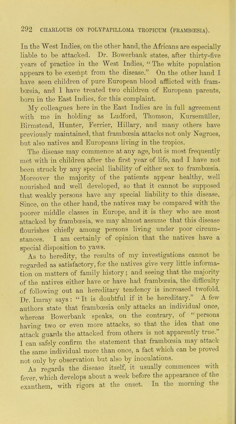 In the West Indies, on the other hand, the Africans are especially liable to be attacked. Dr. Bowerbank states, after thirty-five years of practice in the West Indies, “The white population appears to be exempt from the disease.” On the other hand I have seen children of pure European blood afflicted with fram- boesia, and 1 have treated two children of European parents, born in the East Indies, for this complaint. My colleagues here in the East Indies are in full agreement with me in holding as Ludford, Thomson, Kursemtiller, Birmstead, Hunter, Ferrier, Hillary, and many others have previously maintained, that framboesia attacks not only Negroes, but also natives and Europeans living in the tropics. The disease may commence at any age, but is most frequently met with in children after the first year of life, and I have not been struck by any special liability of either sex to framboesia. Moreover the majority of the patients appear healthy, well nourished and well developed, so that it cannot be supposed that weakly persons have any special liability to this disease. Since, on the other hand, the natives may be compared with the poorer middle classes in Europe, and it is they who are most attacked by framboesia, we may almost assume that this disease flourishes chiefly among persons living under poor circum- stances. I am certainly of opinion that the natives have a special disposition to yaws. As to heredity, the results of my investigations cannot be regarded as satisfactory, for the natives give very little informa- tion on matters of family history; and seeing that the majority of the natives either have or have had framboesia, the difficulty of following out an hereditary tendency is increased twofold. Dr. Imray says : “ It is doubtful if it be hereditary.” A few authors state that framboesia only attacks an individual once, whereas Bowerbank speaks, on the contrary, of “ persons having two or even more attacks, so that the idea that one attack guards the attacked from others is not apparently true.” I can safely confirm the statement that framboesia may attack the same individual more than once, a fact which can be proved not only by observation but also by inoculations. As regards the disease itself, it usually commences w ith fever, which develops about a week before the appearance of the exanthem, with rigors at the onset. In the morning the