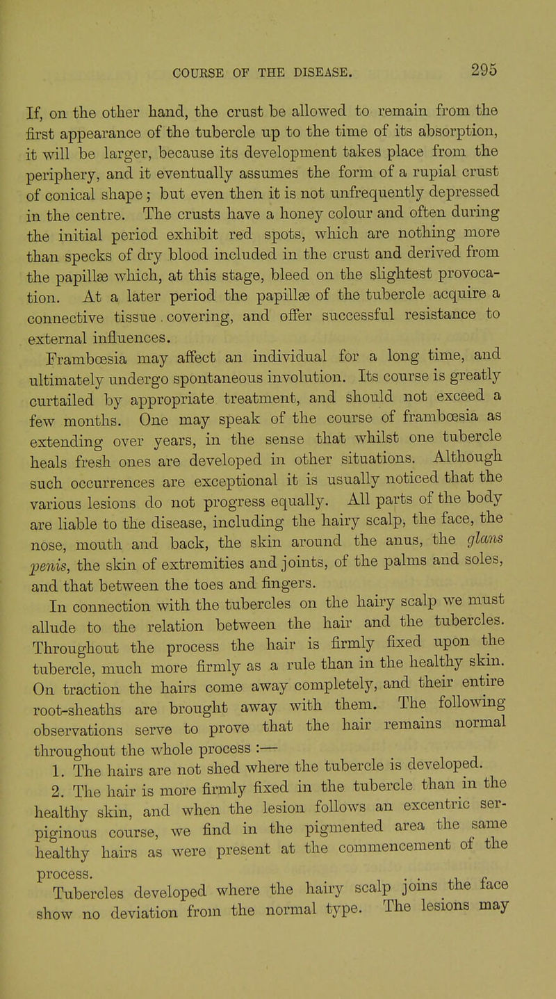 If, on the other hand, the crust be allowed to remain from the first appearance of the tubercle up to the time of its absorption, it will be larger, because its development takes place from the periphery, and it eventually assumes the form of a rupial crust of conical shape ; but even then it is not unfrequently depressed in the centre. The crusts have a honey colour and often during the initial period exhibit red spots, which are nothing more than specks of dry blood included in the crust and derived from the papillae which, at this stage, bleed on the slightest provoca- tion. At a later period the papillae of the tubercle acquire a connective tissue . covering, and offer successful resistance to external influences. Framboesia may affect an individual for a long time, and ultimately undergo spontaneous involution. Its course is greatly curtailed by appropriate treatment, and should not exceed a few months. One may speak of the course of framboesia as extending over years, in the sense that whilst one tubeicle heals fresh ones are developed in other situations. Although such occurrences are exceptional it is usually noticed that the various lesions do not progress equally. All parts of the body are liable to the disease, including the hairy scalp, the face, the nose, mouth and back, the skin around the anus, the glccns 'penis, the skin of extremities and joints, of the palms and soles, and that between the toes and fingers. In connection with the tubercles on the hairy scalp we must allude to the relation between the hair and the tubeicles. Throughout the process the hair is firmly fixed upon the tubercle, much more firmly as a rule than in the healthy skin. On traction the hairs come away completely, and their entire root-sheaths are brought away with them. The following observations serve to prove that the hair remains normal throughout the whole process : 1. The hairs are not shed where the tubercle is developed. 2. The hair is more firmly fixed in the tubercle than m the healthy skin, and when the lesion follows an excentnc ser- piginous course, we find in the pigmented aiea the same healthy hairs as were present at the commencement at the process. . . „ Tubercles developed where the hairy scalp joins the lace show no deviation from the normal type. The lesions may