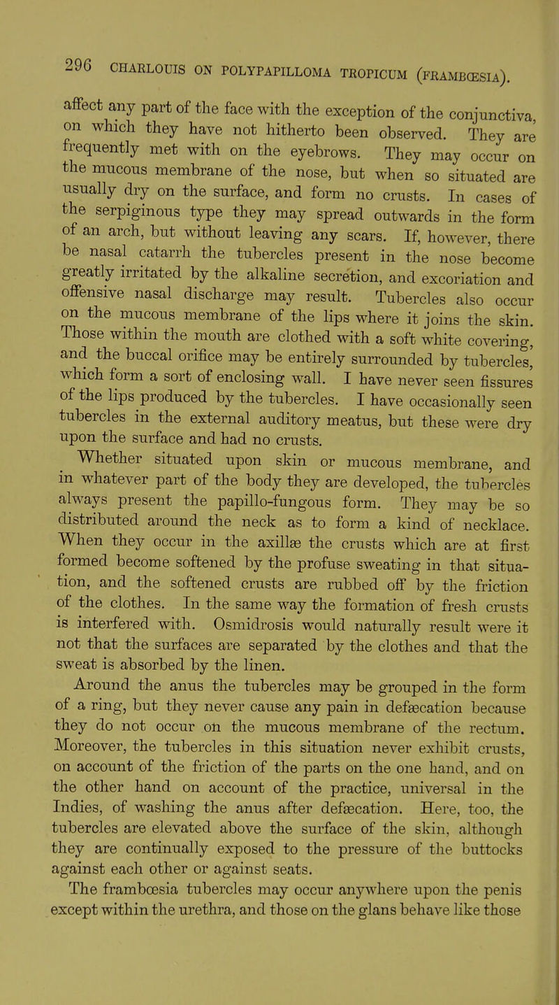 affect any part of the face with the exception of the conjunctiva, on which they have not hitherto been observed. They are frequently met with on the eyebrows. They may occur on the mucous membrane of the nose, but when so situated are usually dry on the surface, and form no crusts. In cases of the serpiginous type they may spread outwards in the form of an arch, but without leaving any scars. If, however, there be nasal catarrh the tubercles present in the nose become greatly irritated by the alkaline secretion, and excoriation and offensive nasal discharge may result. Tubercles also occur on the mucous membrane of the lips where it joins the skin. Those within the mouth are clothed with a soft white covering, and the buccal orifice may be entirely surrounded by tubercles’ which form a sort of enclosing wall. I have never seen fissures of the lips produced by the tubercles. I have occasionally seen tubercles in the external auditory meatus, but these were dry upon the surface and had no crusts. Whether situated upon skin or mucous membrane, and in whatever part of the body they are developed, the tubercles always present the papillo-fungous form. They may be so distributed around the neck as to form a kind of necklace. When they occur in the axilfe the crusts which are at first formed become softened by the profuse sweating in that situa- tion, and the softened crusts are rubbed off by the friction of the clothes. In the same way the formation of fresh crusts is interfered with. Osmidrosis would naturally result were it not that the surfaces are separated by the clothes and that the sweat is absorbed by the linen. Around the anus the tubercles may be grouped in the form of a ring, but they never cause any pain in defecation because they do not occur on the mucous membrane of the rectum. Moreover, the tubercles in this situation never exhibit crusts, on account of the friction of the parts on the one hand, and on the other hand on account of the practice, universal in the Indies, of washing the anus after defecation. Here, too, the tubercles are elevated above the surface of the skin, although they are continually exposed to the pressure of the buttocks against each other or against seats. The frambcesia tubercles may occur anywhere upon the penis except within the urethra, and those on the glans behave like those