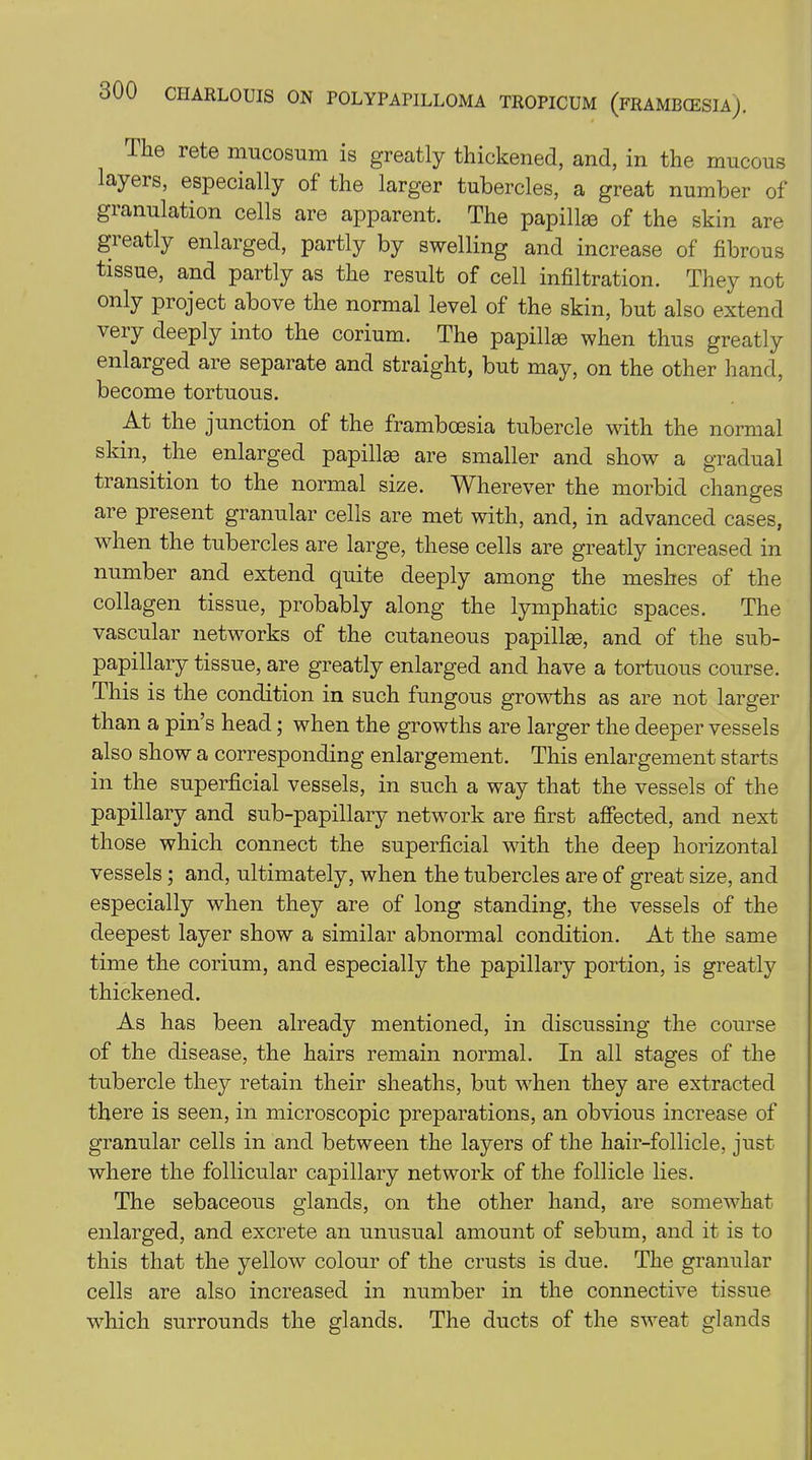 The rete mucosum is greatly thickened, and, in the mucous layers, especially of the larger tubercles, a great number of gianulation cells are apparent. The papillae of the skin are greatly enlarged, partly by swelling and increase of fibrous tissue, and partly as the result of cell infiltration. They not only project above the normal level of the skin, but also extend veiy deeply into the corium. The papillae when thus greatly enlarged are separate and straight, but may, on the other hand, become tortuous. At the junction of the framboesia tubercle with the normal skin, the enlarged papillae are smaller and show a gradual transition to the normal size. Wherever the morbid changes are present granular cells are met with, and, in advanced cases, when the tubercles are large, these cells are greatly increased in number and extend quite deeply among the meshes of the collagen tissue, probably along the lymphatic spaces. The vascular networks of the cutaneous papillae, and of the sub- papillary tissue, are greatly enlarged and have a tortuous course. This is the condition in such fungous growths as are not larger than a pin’s head; when the growths are larger the deeper vessels also show a corresponding enlargement. This enlargement starts in the superficial vessels, in such a way that the vessels of the papillary and sub-papillary network are first affected, and next those which connect the superficial with the deep horizontal vessels; and, ultimately, when the tubercles are of great size, and especially when they are of long standing, the vessels of the deepest layer show a similar abnormal condition. At the same time the corium, and especially the papillary portion, is greatly thickened. As has been already mentioned, in discussing the course of the disease, the hairs remain normal. In all stages of the tubercle they retain their sheaths, but when they are extracted there is seen, in microscopic preparations, an obvious increase of granular cells in and between the layers of the hair-follicle, just where the follicular capillary network of the follicle lies. The sebaceous glands, on the other hand, are somewhat enlarged, and excrete an unusual amount of sebum, and it is to this that the yellow colour of the crusts is due. The granular cells are also increased in number in the connective tissue which surrounds the glands. The ducts of the sweat glands