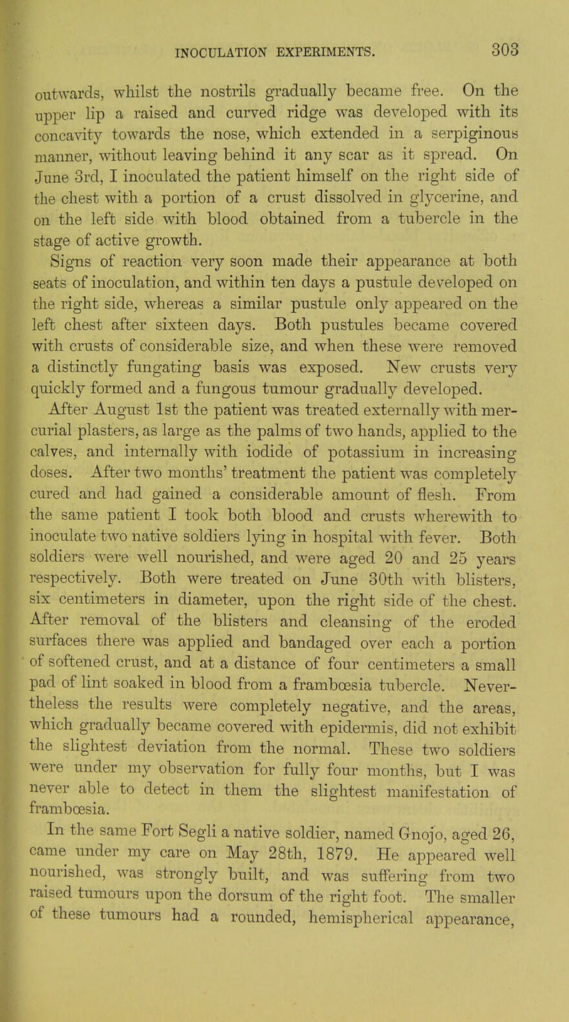 outwards, whilst the nostrils gradually became free. On the upper lip a raised and curved ridge was developed with its concavity towards the nose, which extended in a serpiginous manner, without leaving behind it any scar as it spread. On June 3rd, I inoculated the patient himself on the right side of the chest with a portion of a crust dissolved in glycerine, and on the left side with blood obtained from a tubercle in the stage of active growth. Signs of reaction very soon made their appearance at both seats of inoculation, and within ten days a pustule developed on the right side, whereas a similar pustule only appeared on the left chest after sixteen days. Both pustules became covered with crusts of considerable size, and when these were removed a distinctly fungating basis was exposed. New7 crusts very quickly formed and a fungous tumour gradually developed. After August 1st the patient was treated externally with mer- curial plasters, as large as the palms of two hands, applied to the calves, and internally with iodide of potassium in increasing doses. After two months’ treatment the patient was completely cured and had gained a considerable amount of flesh. From the same patient I took both blood and crusts wherewith to inoculate two native soldiers lying in hospital with fever. Both soldiers were well nourished, and w7ere aged 20 and 25 years respectively. Both were treated on June 30th with blisters, six centimeters in diameter, upon the right side of the chest. After removal of the blisters and cleansing of the eroded surfaces there was applied and bandaged over each a portion of softened crust, and at a distance of four centimeters a small pad of lint soaked in blood from a frambcesia tubercle. Never- theless the results were completely negative, and the areas, which gradually became covered with epidermis, did not exhibit the slightest deviation from the normal. These two soldiers were under my observation for fully four months, but I w7as never able to detect in them the slightest manifestation of framboesia. In the same Fort Segli a native soldier, named Gnojo, aged 26, came under my care on May 28th, 1879. He appeared vTell nourished, v7as strongly built, and w7as suffering from two raised tumours upon the dorsum of the right foot. The smaller of these tumours had a rounded, hemispherical appearance,