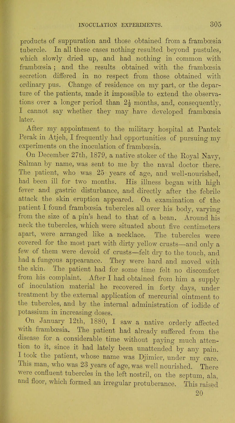 products of suppuration and those obtained from a framboesia tubercle. In all these cases nothing resulted beyond pustules, which slowly dried up, and had nothing in common with framboesia ; and the results obtained with the framboesia secretion differed in no respect from those obtained with ordinary pus. Change of residence on my part, or the depar- ture of the patients, made it impossible to extend the observa- tions over a longer period than 2^ months, and, consequently, I cannot say whether thejr may have developed framboesia later. After my appointment to the military hospital at Pantek Perak in Atjeh, I frequently had opportunities of pursuing my experiments on the inoculation of framboesia. On December 27tli, 1879, a native stoker of the Royal Navy, Salman by name, was sent to me by the naval doctor there. The patient, who was 25 years of age, and well-nourished, had been ill for two months. His illness began with high fever and gastric disturbance, and directly after the febrile attack the skin eruption appeared. On examination of the patient I found framboesia tubercles all over his body, varying from the size of a pin s head to that of a bean. Around his neck the tubercles, which were situated about five centimeters apart, were arranged like a necklace. The tubercles were covered for the most part with dirty yellow crusts—and only a few of them were devoid of crusts—felt dry to the touch, and had a fungous appearance. They were hard and moved with the skin. The patient had for some time felt no discomfort fiom his complaint. After I had obtained from him a supply of inoculation material he recovered in forty days, under treatment by the external application of mercurial ointment to the tubercles, and by the internal administration of iodide of potassium in increasing doses. °n January 12th, 1880, I saw a native orderly affected vith framboesia. I he patient had already suffered from the disease foi a considerable time without paying much atten- tion to it, since it had lately been unattended by any pain. I^took the patient, whose name was Djimier, under my care. This man, who was 23 years of age, was well nourished. There were confluent tubercles in the left nostril, on the septum, ala, and floor, which formed an irregular protuberance. This raised 20
