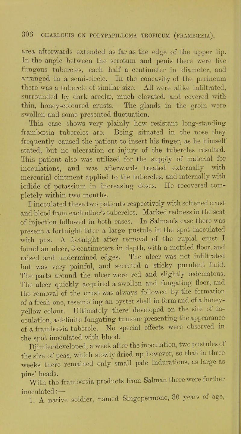 area afterwards extended as far as the edge of the upper lip. In the angle between the scrotum and penis there were five fungous tubercles, each half a centimeter in diameter, and arranged in a semi-circle. In the concavity of the perineum there was a tubercle of similar size. All were alike infiltrated, surrounded by dark areolae, much elevated, and covered with thin, honey-coloured crusts. The glands in the groin were swollen and some presented fluctuation. This case shows very plainly how resistant long-standing frambeesia tubercles are. Being situated in the nose they frequently caused the patient to insert his finger, as he himself stated, but no ulceration or injury of the tubercles resulted. This patient also was utilized for the supply of material for inoculations, and was afterwards treated externally with mercurial ointment applied to the tubercles, and internally with iodide of potassium in increasing doses. He recovered com- pletely within two months. I inoculated these two patients respectively with softened crust and blood from each other’s tubercles. Marked redness in the seat of injection followed in both cases. In Salman’s case there was present a fortnight later a large pustule in the spot inoculated with pus. A fortnight after removal of the rupial crast I found an ulcer, 3 centimeters in depth, with a mottled floor, and raised and undermined edges. The ulcer was not infiltrated but was very painful, and secreted a sticky purulent fluid. The parts around the ulcer were red and slightly cedematous. The ulcer quickly acquired a swollen and fungating floor, and the removal of the crust was always followed by the formation of a fresh one, resembling an oyster shell in form and of a honey- yellow colour. Ultimately there developed on the site of in- oculation, a definite fungating tumour presenting the appearance of a framboesia tubercle. No special effects were observed in the spot inoculated with blood. Djimier developed, a week after the inoculation, two pustules of the size of peas, which slowly dried up however, so that in three weeks there remained only small pale indurations, as large as pins’ heads. With the framboesia products from Salman there were further inoculated:— 1. A native soldier, named Singopennono, 30 years of age,