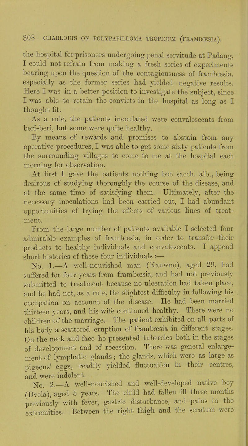 the hospital for prisoners undergoing penal servitude at Padang, I could not refrain from making a fresh series of experiments bearing upon the question of the contagiousness of framboesia, especially as the former series had yielded negative results. Here I was in a better position to investigate the subject, since I was able to retain the convicts in the hospital as long as I thought fit. As a rule, the patients inoculated were convalescents from beri-beri, but some were quite healthy. By means of rewards and promises to abstain from any operative procedures, I was able to get some sixty patients from the surrounding villages to come to me at the hospital each morning for observation. At first I gave the patients nothing but sacch. alb., being desirous of studjdng thoroughly the course of the disease, and at the same time of satisfying them. Ultimately, after the necessary inoculations had been carried out, I had abundant opportunities of trying the effects of various lines of treat- ment. From the large number of patients available I selected four admirable examples of framboesia, in order to transfer their products to healthy individuals and convalescents. I append short histories of these four individuals :— Ho. 1.—A well-nourished man (Kauwno), aged 29, had suffered for four years from framboesia, and had not previously submitted to treatment because no ulceration had taken place, and he had not, as a rule, the slightest difficulty in following his occupation on account of the disease. He had been married thirteen years, and his wife continued healthy. There were no children of the marriage. The patient exhibited on all parts of his body a scattered eruption of framboesia in different stages. On the neck and face he presented tubercles both in the stages of development and of recession. There was general enlarge- ment of lymphatic glands; the glands, which were as large as pigeons’ eggs, readily yielded fluctuation in their centres, and were indolent. Ho. 2.—A well-nourished and well-developed native bo}7 (Dvela), aged 5 years. The child had fallen ill three months previously with fever, gastric disturbance, and pains in the extremities. Between the right thigh and the scrotum were