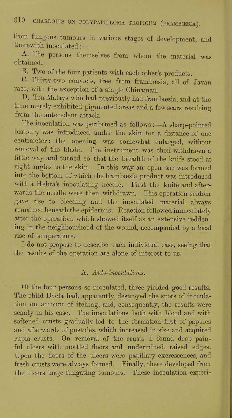from fungous tumours in various stages of development, and therewith inoculated A. The persons themselves from whom the material was obtained. B. Two of the four patients with each other’s products. C. Thirty-two convicts, free from framboesia, all of Javan race, with the exception of a single Chinaman. D. Ten Malays who had previously had framboesia, and at the time merely exhibited pigmented areas and a few scars resulting from the antecedent attack. the inoculation was performed as follows :—A sharp-pointed bistoury was introduced under the skin for a distance of one centimeter; the opening was somewhat enlarged, without removal of the blade. The instrument was then withdrawn a little way and turned so that the breadth of the knife stood at right angles to the skin. In this way an open sac was formed into the bottom of which the framboesia product was introduced with a Hebra’s inoculating needle. First the knife and after- wards the needle were then withdrawn. This operation seldom gave rise to bleeding and the inoculated material always remained beneath the epidermis. Reaction followed immediately after the operation, which showed itself as an extensive redden- ing in the neighbourhood of the wound, accompanied by a local rise of temperature. I do not propose to describe each individual case, seeing that the results of the operation are alone of interest to us. A. Auto-inoculations. Of the four persons so inoculated, three yielded good results. The child Dvela had, apparently, destroyed the spots of inocula- tion on account of itching, and, consequently, the results were scanty in his case. The inoculations both with blood and with softened crusts gradually led to the formation first of papules and afterwards of pustules, which increased in size and acquired rupia crusts. On removal of the crusts I found deep pain- ful ulcers with mottled floors and undermined, raised edges. Upon the floors of the ulcers were papillary excrescences, and fresh crusts were always formed. Finally, there developed from the ulcers large fungating tumours. These inoculation experi-