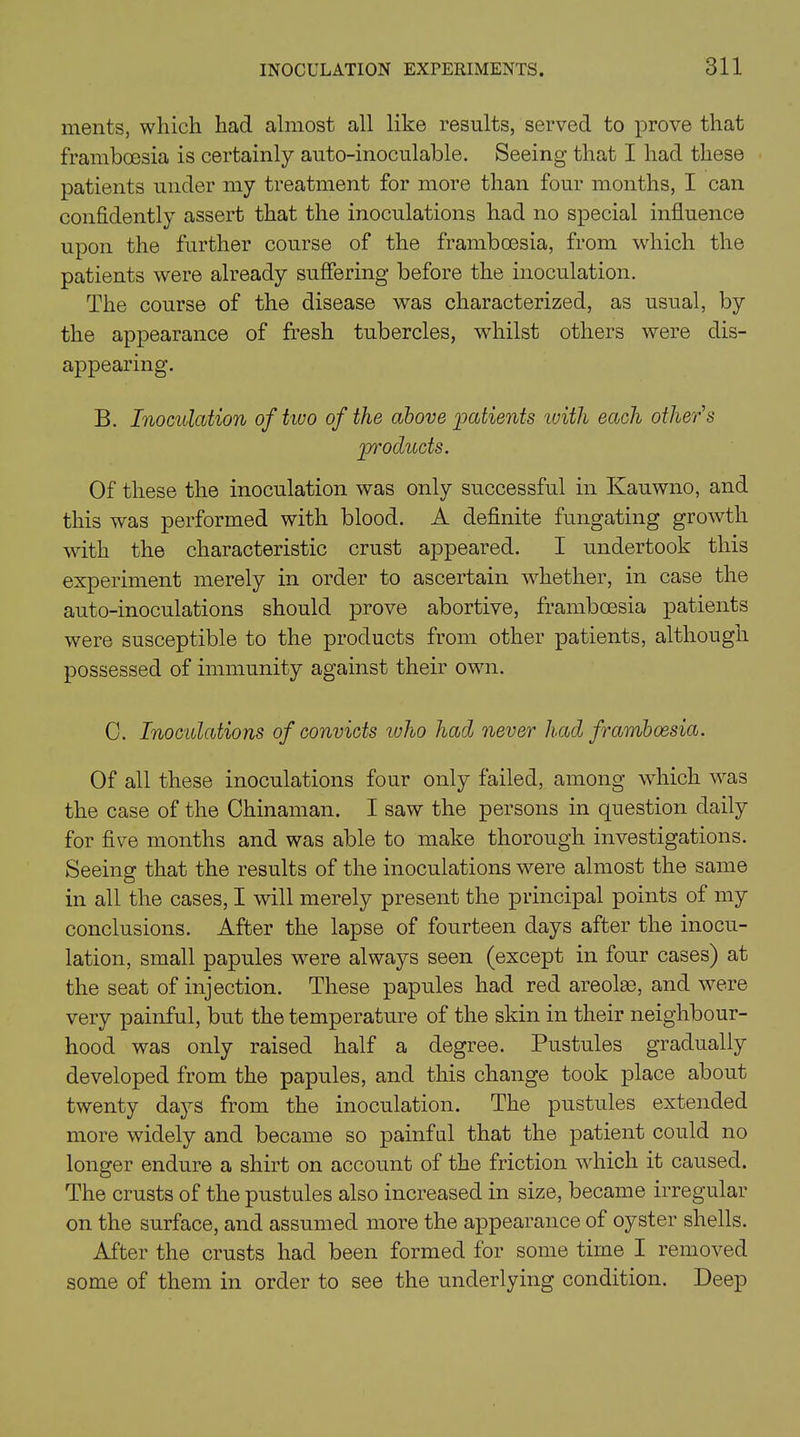 ments, which had almost all like results, served to prove that framboesia is certainly auto-inoculable. Seeing that I had these patients under my treatment for more than four months, I can confidently assert that the inoculations had no special influence upon the further course of the framboesia, from which the patients were already suffering before the inoculation. The course of the disease was characterized, as usual, by the appearance of fresh tubercles, whilst others were dis- appearing. B. Inoculation of two of the above patients with each other's products. Of these the inoculation was only successful in Ivauwno, and this was performed with blood. A definite fungating growth with the characteristic crust appeared. I undertook this experiment merely in order to ascertain whether, in case the auto-inoculations should prove abortive, framboesia patients were susceptible to the products from other patients, although possessed of immunity against their own. C. Inoculations of convicts who had never had framboesia. Of all these inoculations four only failed, among which was the case of the Chinaman. I saw the persons in question daily for five months and was able to make thorough investigations. Seeing that the results of the inoculations were almost the same in all the cases, I will merely present the principal points of my conclusions. After the lapse of fourteen days after the inocu- lation, small papules were always seen (except in four cases) at the seat of injection. These papules had red areolas, and were very painful, but the temperature of the skin in their neighbour- hood was only raised half a degree. Pustules gradually developed from the papules, and this change took place about twenty days from the inoculation. The pustules extended more widely and became so painful that the patient could no longer endure a shirt on account of the friction which it caused. The crusts of the pustules also increased in size, became irregular on the surface, and assumed more the appearance of oyster shells. After the crusts had been formed for some time I removed some of them in order to see the underlying condition. Deep